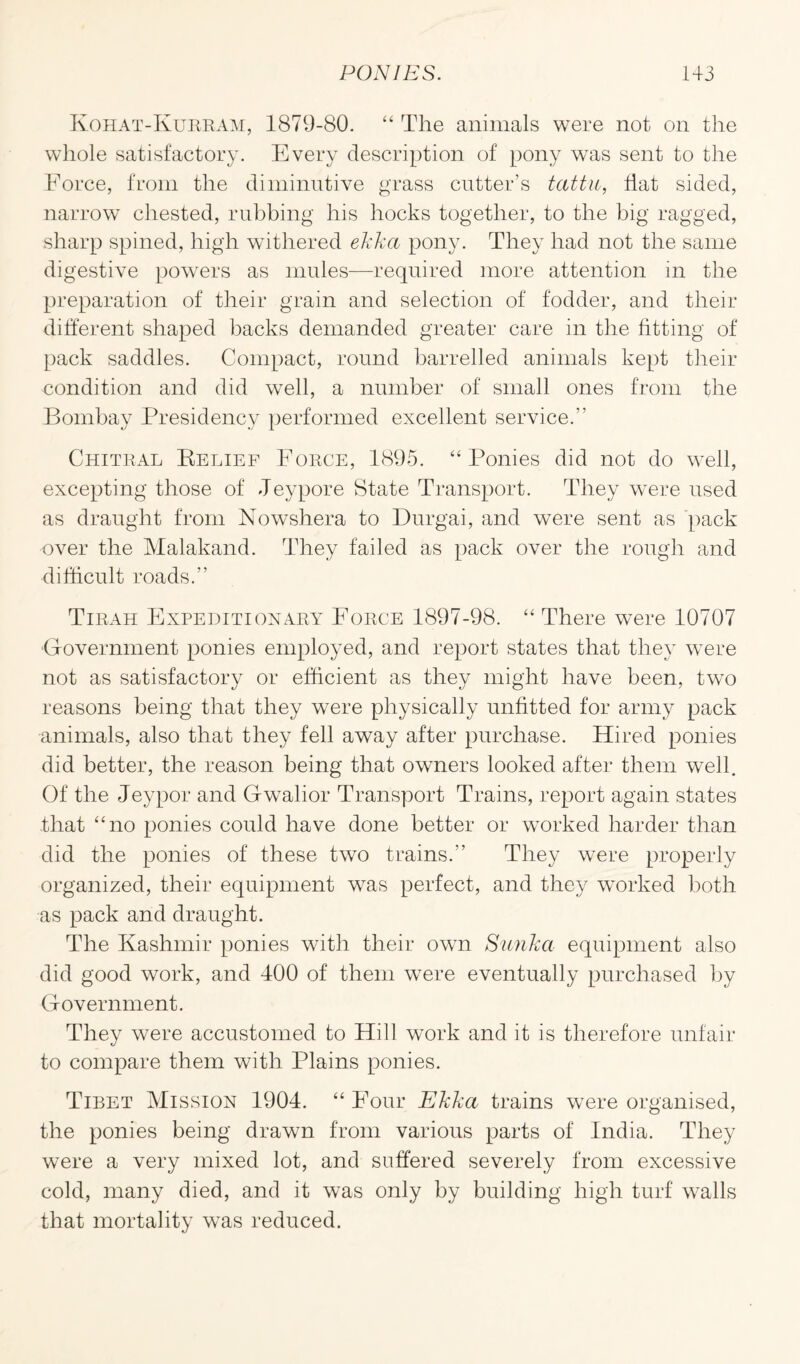 Kohat-Kukram, 1879-80. “ The animals were not on the whole satisfactory. Every description of pony was sent to the Force, from the diminutive grass cutter’s tattu, Hat sided, narrow chested, rubbing his hocks together, to the big ragged, sharp spined, high withered ekka pony. They had not the same digestive powers as mules—required more attention in the preparation of their grain and selection of fodder, and their different shaped backs demanded greater care in the fitting of pack saddles. Compact, round barrelled animals kept their condition and did well, a number of small ones from the Bombay Presidency performed excellent service.” Chitral Relief Fokce, 1895. “ Ponies did not do well, excepting those of Jeypore State Transport. They were used as draught from Nowshera to Durgai, and were sent as pack over the Malakand. They failed as pack over the rough and difficult roads.” Tirah Expeditionary Force 1897-98. “ There were 10707 Government ponies employed, and report states that they were not as satisfactory or efficient as they might have been, two reasons being that they were physically unfitted for army pack animals, also that they fell away after purchase. Hired ponies did better, the reason being that owners looked after them well. Of the Jeypor and Gwalior Transport Trains, report again states that “no ponies could have done better or worked harder than did the ponies of these two trains.” They were properly organized, their equipment was perfect, and they worked both as pack and draught. The Kashmir ponies with their own Sunka equipment also did good work, and 400 of them were eventually purchased by Government. They were accustomed to Hill work and it is therefore unfair to compare them with Plains ponies. Tibet Mission 1904. “ Four Ekka trains were organised, the ponies being drawn from various parts of India. They were a very mixed lot, and suffered severely from excessive cold, many died, and it was only by building high turf walls that mortality was reduced.