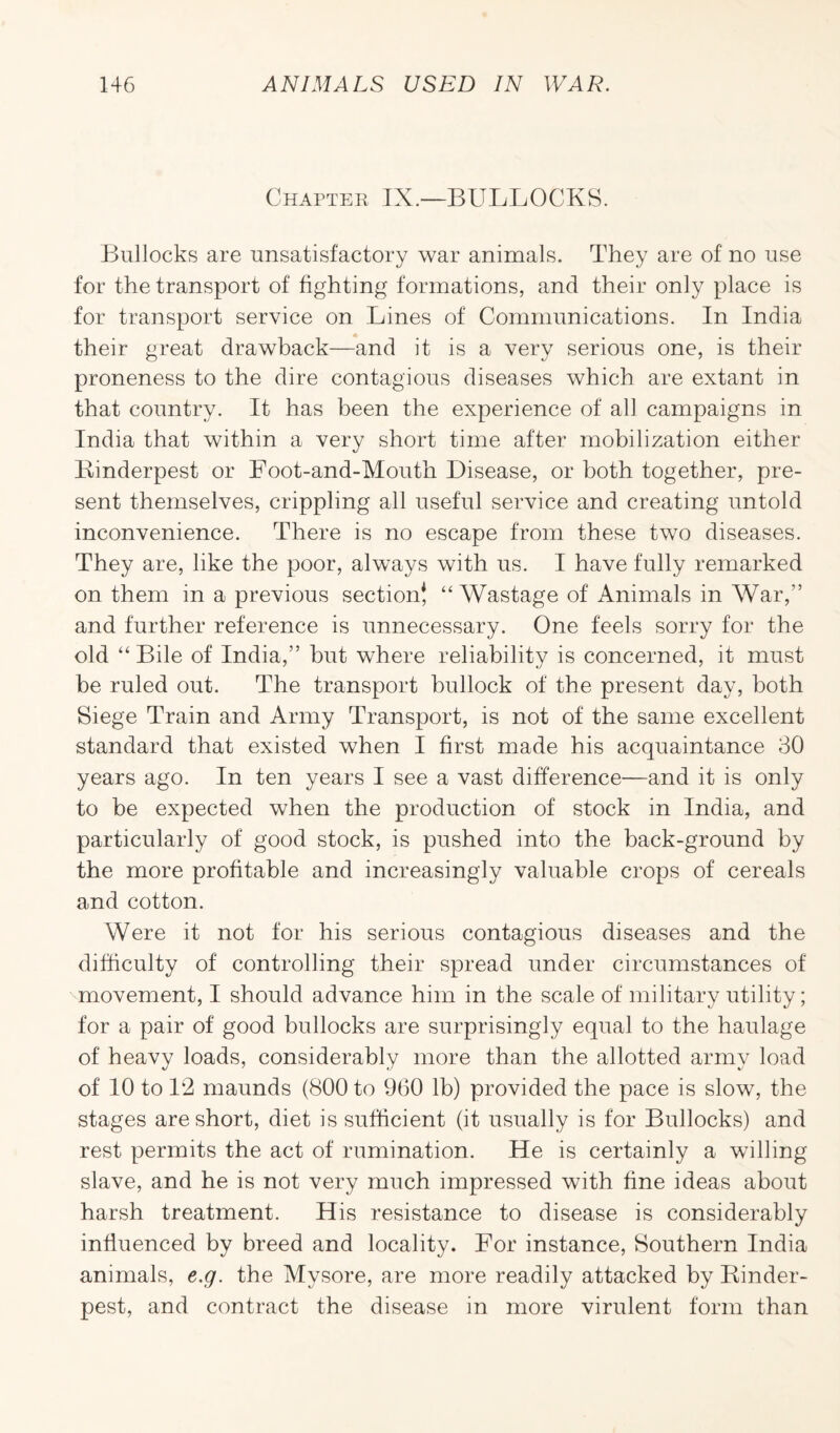 Chapter IX.—BULLOCKS. Bullocks are unsatisfactory war animals. They are of no use for the transport of fighting formations, and their only place is for transport service on Lines of Communications. In India their great drawback—and it is a very serious one, is their proneness to the dire contagious diseases which are extant in that country. It has been the experience of all campaigns in India that within a very short time after mobilization either Binderpest or Foot-and-Mouth Disease, or both together, pre¬ sent themselves, crippling all useful service and creating untold inconvenience. There is no escape from these two diseases. They are, like the poor, always with us. I have fully remarked on them in a previous section! “Wastage of Animals in War,” and further reference is unnecessary. One feels sorry for the old “ Bile of India,” but where reliability is concerned, it must be ruled out. The transport bullock of the present day, both Siege Train and Army Transport, is not of the same excellent standard that existed when I first made his acquaintance 30 years ago. In ten years I see a vast difference—and it is only to be expected when the production of stock in India, and particularly of good stock, is pushed into the back-ground by the more profitable and increasingly valuable crops of cereals and cotton. Were it not for his serious contagious diseases and the difficulty of controlling their spread under circumstances of movement, I should advance him in the scale of military utility; for a pair of good bullocks are surprisingly equal to the haulage of heavy loads, considerably more than the allotted army load of 10 to 12 maunds (800 to 960 lb) provided the pace is slow, the stages are short, diet is sufficient (it usually is for Bullocks) and rest permits the act of rumination. He is certainly a willing slave, and he is not very much impressed with fine ideas about harsh treatment. His resistance to disease is considerably influenced by breed and locality. For instance, Southern India animals, e.g. the Mysore, are more readily attacked by Rinder¬ pest, and contract the disease in more virulent form than