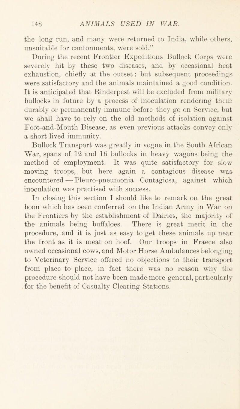the long run, and many were returned to India, while others, unsuitable for cantonments, were sold.” During the recent Frontier Expeditions Bullock Corps were severely hit by these two diseases, and by occasional heat exhaustion, chiefly at the outset; but subsequent proceedings were satisfactory and the animals maintained a good condition. It is anticipated that Rinderpest will be excluded from military bullocks in future by a process of inoculation rendering them durably or permanently immune before they go on Service, but we shall have to rely on the old methods of isolation against Foot-and-Mouth Disease, as even previous attacks convey only a short lived immunity. Bullock Transport was greatly in vogue in the South African War, spans of 12 and 16 bullocks in heavy wTagons being the method of employment. It was quite satisfactory for slow moving troops, but here again a contagious disease was encountered — Pleuro-pneumonia Contagiosa, against which inoculation was practised with success. In closing this section I should like to remark on the great boon which has been conferred on the Indian Army in War on the Frontiers by the establishment of Dairies, the majority of the animals being buffaloes. There is great merit in the procedure, and it is just as easy to get these animals up near the front as it is meat on hoof. Our troops in Fraece also owned occasional cows, and Motor Horse Ambulances belonging to Veterinary Service offered no objections to their transport from place to place, in fact there was no reason why the procedure should not have been made more general, particularly for the benefit of Casualty Clearing Stations.