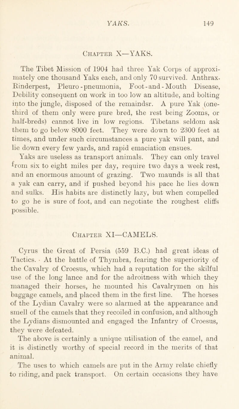 Chapter X—YAKS. The Tibet Mission of 1904 had three Yak Corps of approxi¬ mately one thousand Yaks each, and only 70 survived. Anthrax. Kinderpest, Pleuro-pneumonia, Foot-and-Mouth Disease, Debility consequent on work in too low an altitude, and bolting into the jungle, disposed of the remaindsr. A pure Yak (one- third of them only were pure bred, the rest being Zooms, or half-breds) cannot live in low regions. Tibetans seldom ask them to go below 8000 feet. They were down to 2300 feet at times, and under such circumstances a pure yak will pant, and lie down every few yards, and rapid emaciation ensues. Yaks are useless as transport animals. They can only travel from six to eight miles per day, require two days a week rest, and an enormous amount of grazing. Two maunds is all that a yak can carry, and if pushed beyond his pace he lies down and sulks. His habits are distinctly lazy, but when compelled to go he is sure of foot, and can negotiate the roughest cliffs possible. Chapter XI—CAMELS. Cyrus the Great of Persia (559 B.C.) had great ideas of Tactics. • At the battle of Thymbra, fearing the superiority of the Cavalry of Croesus, which had a reputation for the skilful use of the long lance and for the adroitness with which they managed their horses, he mounted his Cavalrymen on his baggage camels, and placed them in the first line. The horses of the Lydian Cavalry were so alarmed at the appearance and smell of the camels that they recoiled in confusion, and although the Lydians dismounted and engaged the Infantry of Croesus, they were defeated. The above is certainly a unique utilisation of the camel, and it is distinctly worthy of special record in the merits of that animal. The uses to which camels are put in the Army relate chiefly to riding, and pack transport. On certain occasions they have