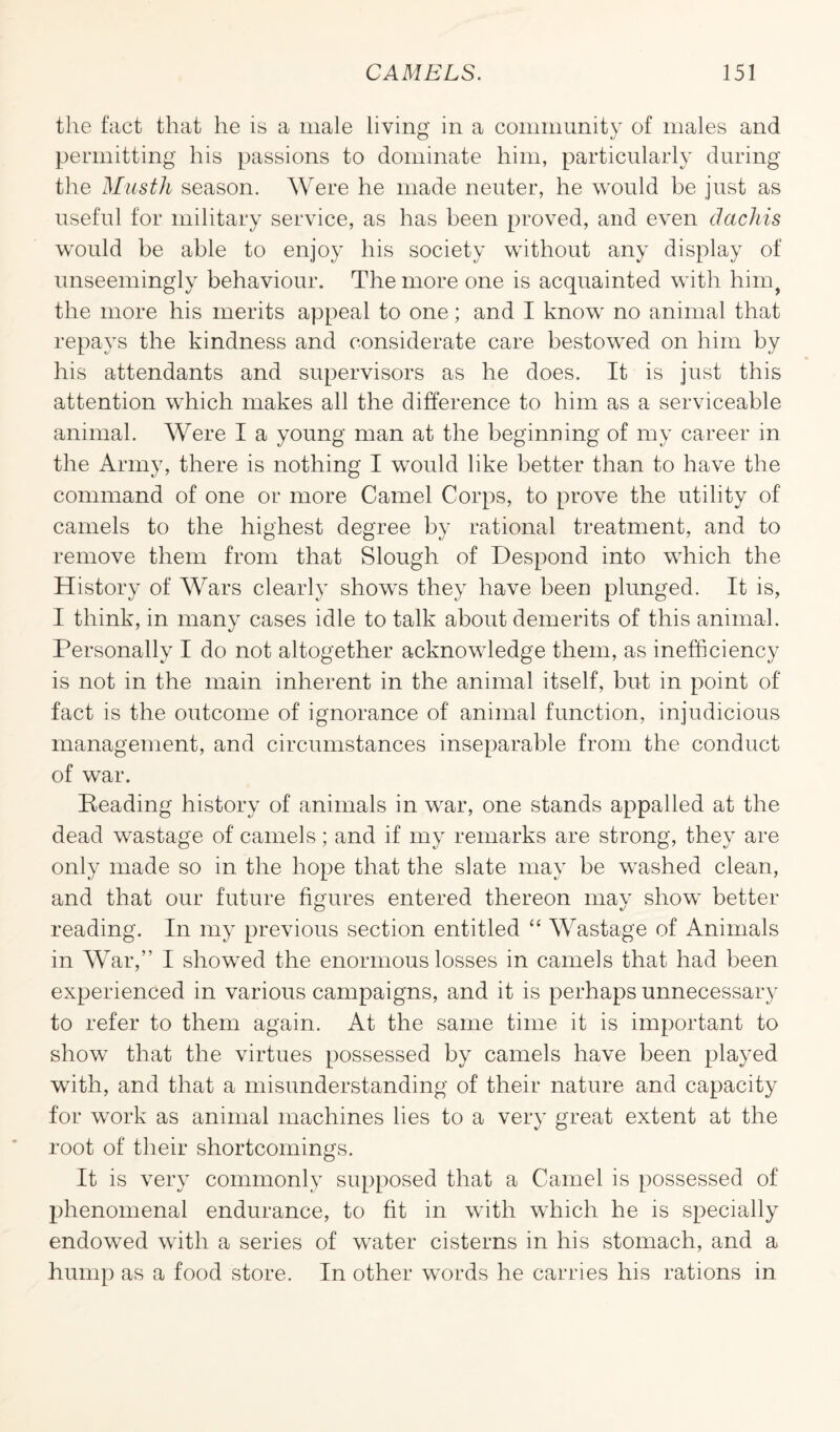 the fact that he is a male living in a community of males and permitting his passions to dominate him, particularly during the Micsth season. Were he made neuter, he would he just as useful for military service, as has been proved, and even dachis would be able to enjoy his society without any display of unseemingly behaviour. The more one is acquainted with hinq the more his merits appeal to one; and I know no animal that repays the kindness and considerate care bestowed on him by his attendants and supervisors as he does. It is just this attention which makes all the difference to him as a serviceable animal. Were I a young man at the beginning of my career in the Army, there is nothing I would like better than to have the command of one or more Camel Corps, to prove the utility of camels to the highest degree by rational treatment, and to remove them from that Slough of Despond into which the History of Wars clearly shows they have been plunged. It is, I think, in many cases idle to talk about demerits of this animal. Personally I do not altogether acknowledge them, as inefficiency is not in the main inherent in the animal itself, but in point of fact is the outcome of ignorance of animal function, injudicious management, and circumstances inseparable from the conduct of war. Beading history of animals in war, one stands appalled at the dead wastage of camels; and if my remarks are strong, they are only made so in the hope that the slate may be washed clean, and that our future figures entered thereon mav show better reading. In my previous section entitled “ Wastage of Animals in War,” I showed the enormous losses in camels that had been experienced in various campaigns, and it is perhaps unnecessary to refer to them again. At the same time it is important to show that the virtues possessed by camels have been played with, and that a misunderstanding of their nature and capacity for work as animal machines lies to a very great extent at the root of their shortcomings. It is very commonly supposed that a Camel is possessed of phenomenal endurance, to fit in with which he is specially endowed with a series of water cisterns in his stomach, and a hump as a food store. In other words he carries his rations in