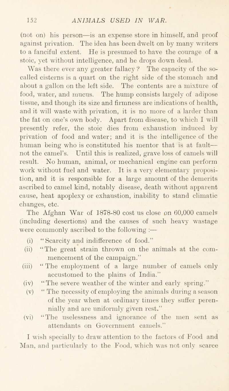 (not on) his person—is an expense store in himself, and proof against privation. The idea has been dwelt on by many writers to a fanciful extent. He is presumed to have the courage of a stoic, yet without intelligence, and he drops down dead. Was there ever any greater fallacy ? The capacity of the so- called cisterns is a quart on the right side of the stomach and about a gallon on the left side. The contents are a mixture of food, water, and mucus. The hump consists largely of adipose tissue, and though its size and firmness are indications of health, and it will waste with privation, it is no more of a larder than the fat on one’s own body. Apart from disease, to which I will presently refer, the stoic dies from exhaustion induced by privation of food and water; and it is the intelligence of the human being who is constituted his mentor that is at fault— not the camel’s. Until this is realized, grave loss of camels will result. No human, animal, or mechanical engine can perform work without fuel and water. It is a very elementary proposi¬ tion, and it is responsible for a large amount of the demerits ascribed to camel kind, notably disease, death without apparent cause, heat apoplexy or exhaustion, inability to stand climatic changes, etc. The Afghan War of 1878-80 cost us close on 60,000 camels (including desertions) and the causes of such heavy wastage were commonly ascribed to the following :— (i) “ Scarcity and indifference of food.” (ii) “The great strain thrown on the animals at the com¬ mencement of the campaign.” (lii) “ The employment of a large number of camels only accustomed to the plains of India.” (iv) “The severe weather of the winter and early spring.” (v) “ The necessity of employing the animals during a season of the year when at ordinary times they suffer peren¬ nially and are uniformly given rest.” (vi) “The uselessness and ignorance of the men sent as attendants on Government camels.” I wish specially to draw attention to the factors of Food and Man, and particularly to the Food, which was not only scarce