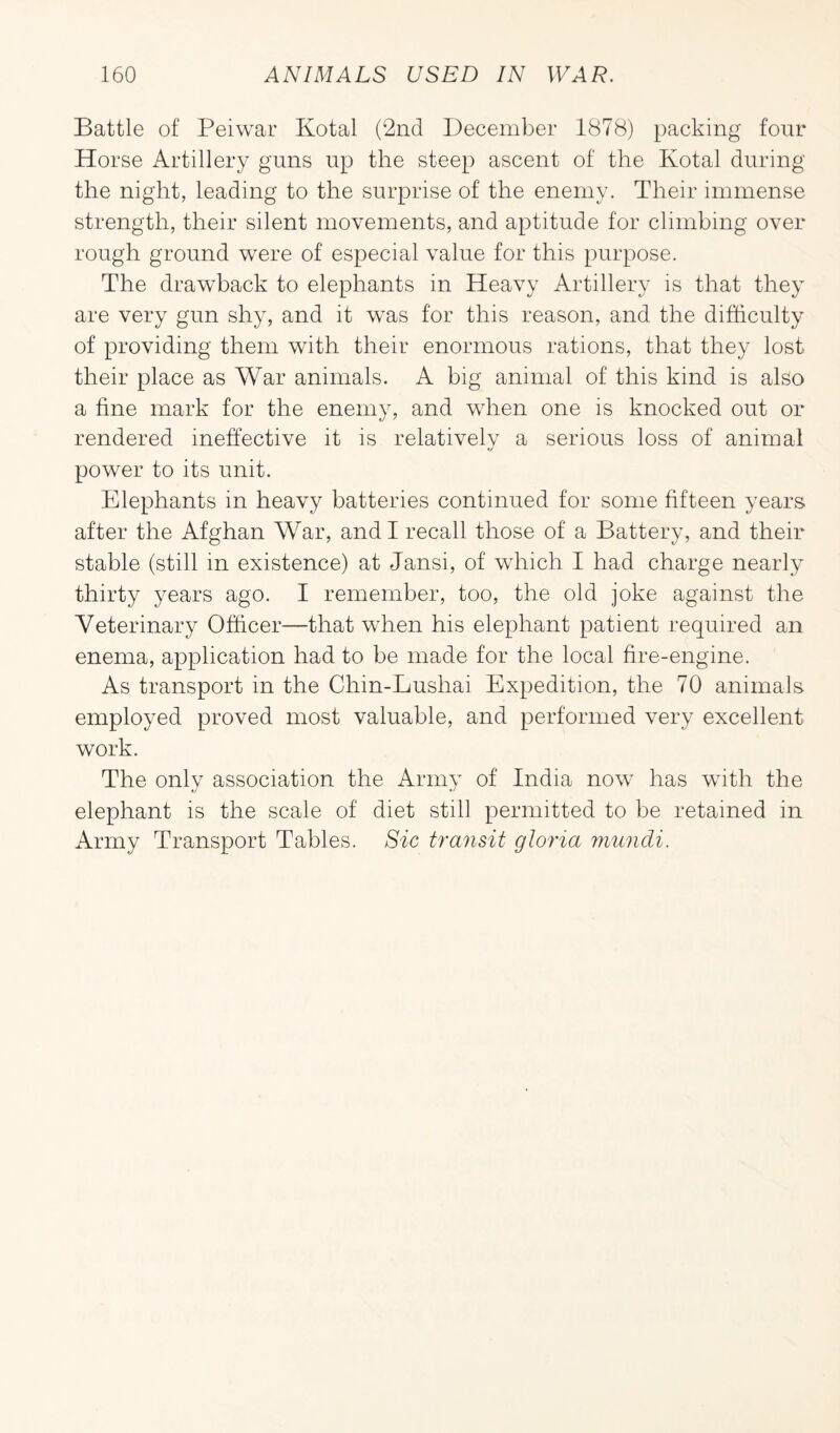 Battle of Pei war Kotal (2nd December 1878) packing four Horse Artillery guns up the steep ascent of the Kotal during the night, leading to the surprise of the enemy. Their immense strength, their silent movements, and aptitude for climbing over rough ground were of especial value for this purpose. The drawback to elephants in Heavy Artillery is that they are very gun shy, and it was for this reason, and the difficulty of providing them with their enormous rations, that they lost their place as War animals. A big animal of this kind is also a fine mark for the enemy, and when one is knocked out or rendered ineffective it is relatively a serious loss of animal power to its unit. Elephants in heavy batteries continued for some fifteen years after the Afghan War, and I recall those of a Battery, and their stable (still in existence) at Jansi, of which I had charge nearly thirty years ago. I remember, too, the old joke against the Veterinary Officer—that when his elephant patient required an enema, application had to be made for the local fire-engine. As transport in the Chin-Lushai Expedition, the 70 animals employed proved most valuable, and performed very excellent work. The only association the Army of India now has wTith the elephant is the scale of diet still permitted to be retained in Army Transport Tables. Sic transit gloria mundi.