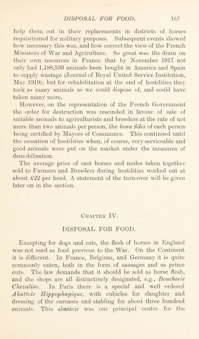 help them out in their replacements in districts of horses requisitioned for military purposes. Subsequent events showed how necessary this was, and how correct the view of the French Ministers of War and Agriculture. So great was the drain on their own resources in France that by November 1917 not only had 1,188,539 animals been bought in America and Spain to supply wastage (Journal of Royal United Service Institution, May 1919), but for rehabilitation at the end of hostilities they took as many animals as we could dispose of, and could have taken many more, However, on the representation of the French Government the order for destruction was rescinded in favour of sale of suitable animals to agriculturists and breeders at the rate of not more than two animals per person, the bona fides of each person being certified by Mayors of Communes. This continued until the cessation of hostilities when, of course, very serviceable and good animals were put on the market under the measures of demobilisation. The average price of cast horses and mules taken together sold to Farmers and Breeders during hostilities worked out at about £22 per head. A statement of the turn-over will be given later on in the section. Chapter IV. DISPOSAL FOR FOOD. Excepting for dogs and cats, the flesh of horses in England wras not used as food previous to the War. On the Continent it is different. In France, Belgium, and Germany it is quite commonly eaten, both in the form of sausages and as prime cuts. The law demands that it should be sold as horse flesh, and the shops are all distinctively designated, e.g., Boucherie Chevaline. In Paris there is a special and well ordered Abattoir' Hippophagique, with cubicles for slaughter and dressing of the carcases and stabling for about three hundred animals. This abattoir was our principal centre for the