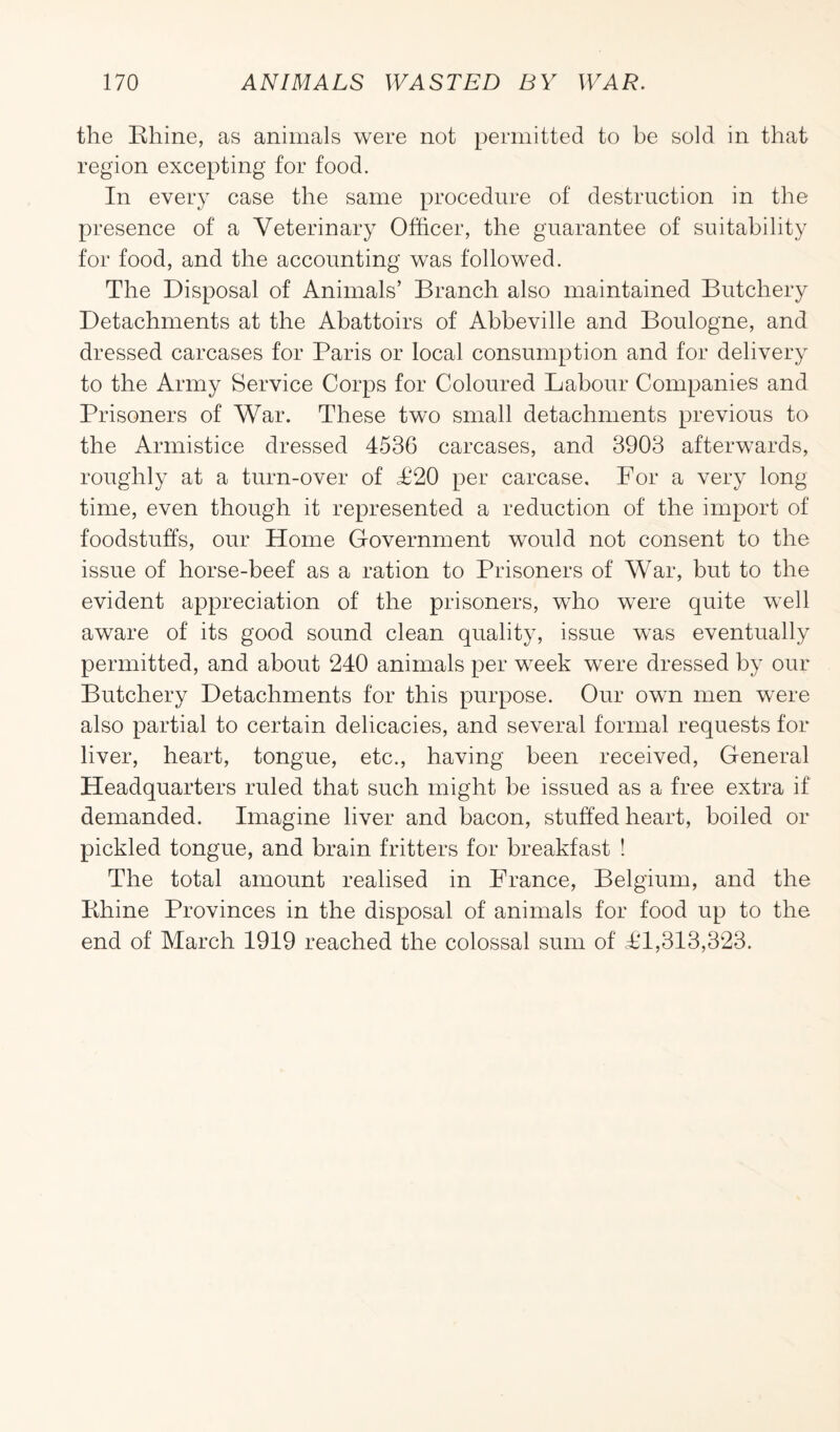 the Bhine, as animals were not permitted to be sold in that region excepting for food. In every case the same procedure of destruction in the presence of a Veterinary Officer, the guarantee of suitability for food, and the accounting was followed. The Disposal of Animals’ Branch also maintained Butchery Detachments at the Abattoirs of Abbeville and Boulogne, and dressed carcases for Paris or local consumption and for delivery to the Army Service Corps for Coloured Labour Companies and Prisoners of War. These two small detachments previous to the Armistice dressed 4536 carcases, and 3903 afterwards, roughly at a turn-over of P20 per carcase. For a very long time, even though it represented a reduction of the import of foodstuffs, our Home Government would not consent to the issue of horse-beef as a ration to Prisoners of War, but to the evident appreciation of the prisoners, who were quite well aware of its good sound clean quality, issue was eventually permitted, and about 240 animals per week were dressed by our Butchery Detachments for this purpose. Our own men were also partial to certain delicacies, and several formal requests for liver, heart, tongue, etc., having been received, General Headquarters ruled that such might be issued as a free extra if demanded. Imagine liver and bacon, stuffed heart, boiled or pickled tongue, and brain fritters for breakfast ! The total amount realised in France, Belgium, and the Bhine Provinces in the disposal of animals for food up to the end of March 1919 reached the colossal sum of PI,313,323.