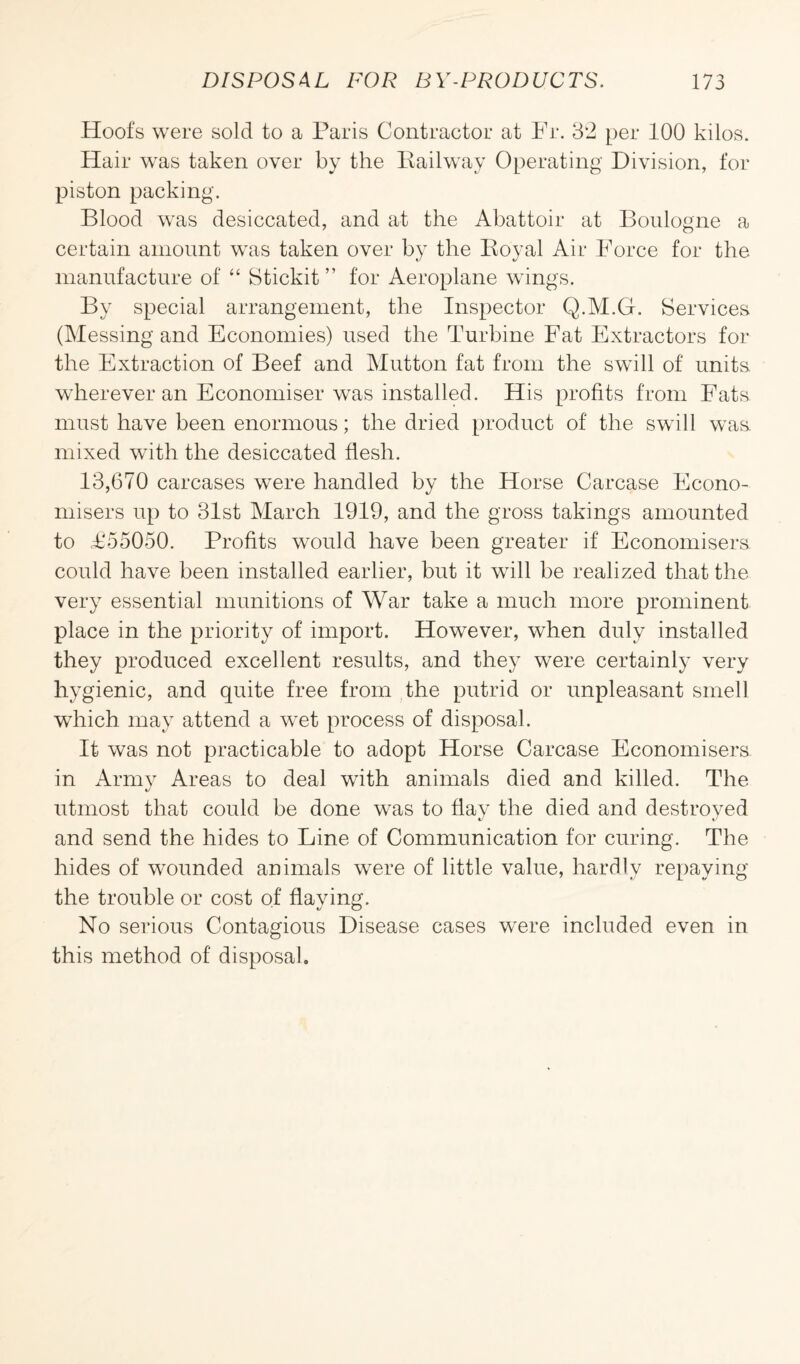 Hoofs were sold to a Paris Contractor at Fr. 32 per 100 kilos. Hair was taken over by the Railway Operating Division, for piston packing. Blood was desiccated, and at the Abattoir at Boulogne a certain amount was taken over by the Royal Air Force for the manufacture of “ Stickit ” for Aeroplane wings. By special arrangement, the Inspector Q.M.G. Services (Messing and Economies) used the Turbine Fat Extractors for the Extraction of Beef and Mutton fat from the swill of units wherever an Economiser was installed. His profits from Fats must have been enormous; the dried product of the swill was. mixed with the desiccated flesh. 13,670 carcases were handled by the Horse Carcase Econo¬ misers up to 31st March 1919, and the gross takings amounted to £55050. Profits would have been greater if Economisers could have been installed earlier, but it will be realized that the very essential munitions of War take a much more prominent place in the priority of import. However, when duly installed they produced excellent results, and they were certainly very hygienic, and quite free from the putrid or unpleasant smell which may attend a wet process of disposal. It was not practicable to adopt Horse Carcase Economisers in Army Areas to deal with animals died and killed. The utmost that could be done was to flay the died and destroyed and send the hides to Line of Communication for curing. The hides of wounded animals were of little value, hardly repaying the trouble or cost of flaying. No serious Contagious Disease cases were included even in this method of disposal.