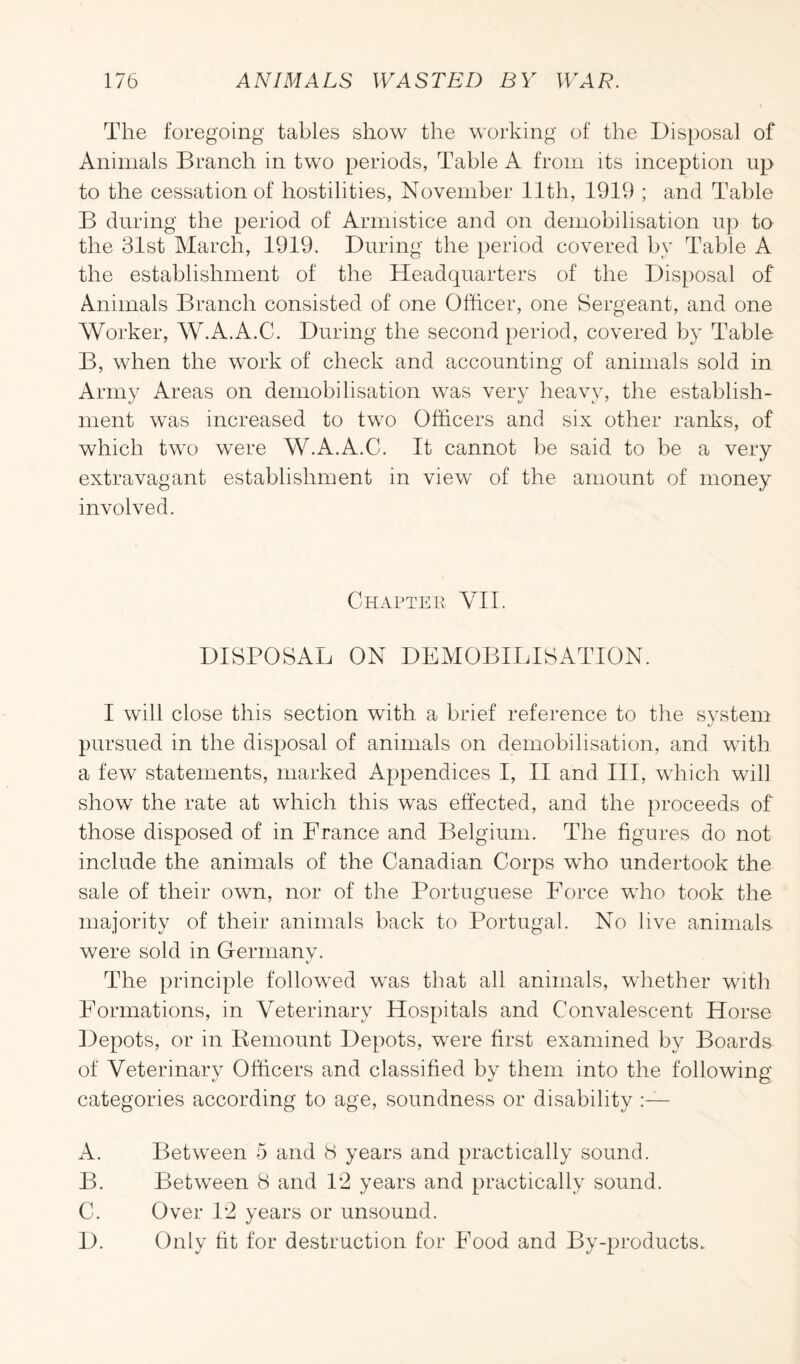 The foregoing tables show the working of the Disposal of Animals Branch in two periods, Table A from its inception up to the cessation of hostilities, November 11th, 1919 ; and Table B during the period of Armistice and on demobilisation up to the 31st March, 1919. During the period covered by Table A the establishment of the Headquarters of the Disposal of Animals Branch consisted of one Officer, one Sergeant, and one Worker, W.A.A.C. During the second period, covered by Table B, when the work of check and accounting of animals sold in Army Areas on demobilisation was very heavy, the establish¬ ment was increased to two Officers and six other ranks, of which two were W.A.A.C. It cannot be said to be a very extravagant establishment in view of the amount of money involved. Chapter VII. DISPOSAL ON DEMOBILISATION. I will close this section with a brief reference to the system pursued in the disposal of animals on demobilisation, and with a few statements, marked Appendices I, II and III, which will show the rate at which this was effected, and the proceeds of those disposed of in France and Belgium. The figures do not include the animals of the Canadian Corps who undertook the sale of their own, nor of the Portuguese Force who took the majority of their animals back to Portugal. No live animals, were sold in Germany. The principle followed was that all animals, whether with Formations, in Veterinary Hospitals and Convalescent Horse Depots, or in Demount Depots, were first examined by Boards of Veterinary Officers and classified by them into the following categories according to age, soundness or disability :— A. Between 5 and 8 years and practically sound. B. Between 8 and 12 years and practically sound. C. Over 12 years or unsound. D. Only fit for destruction for Food and By-products.