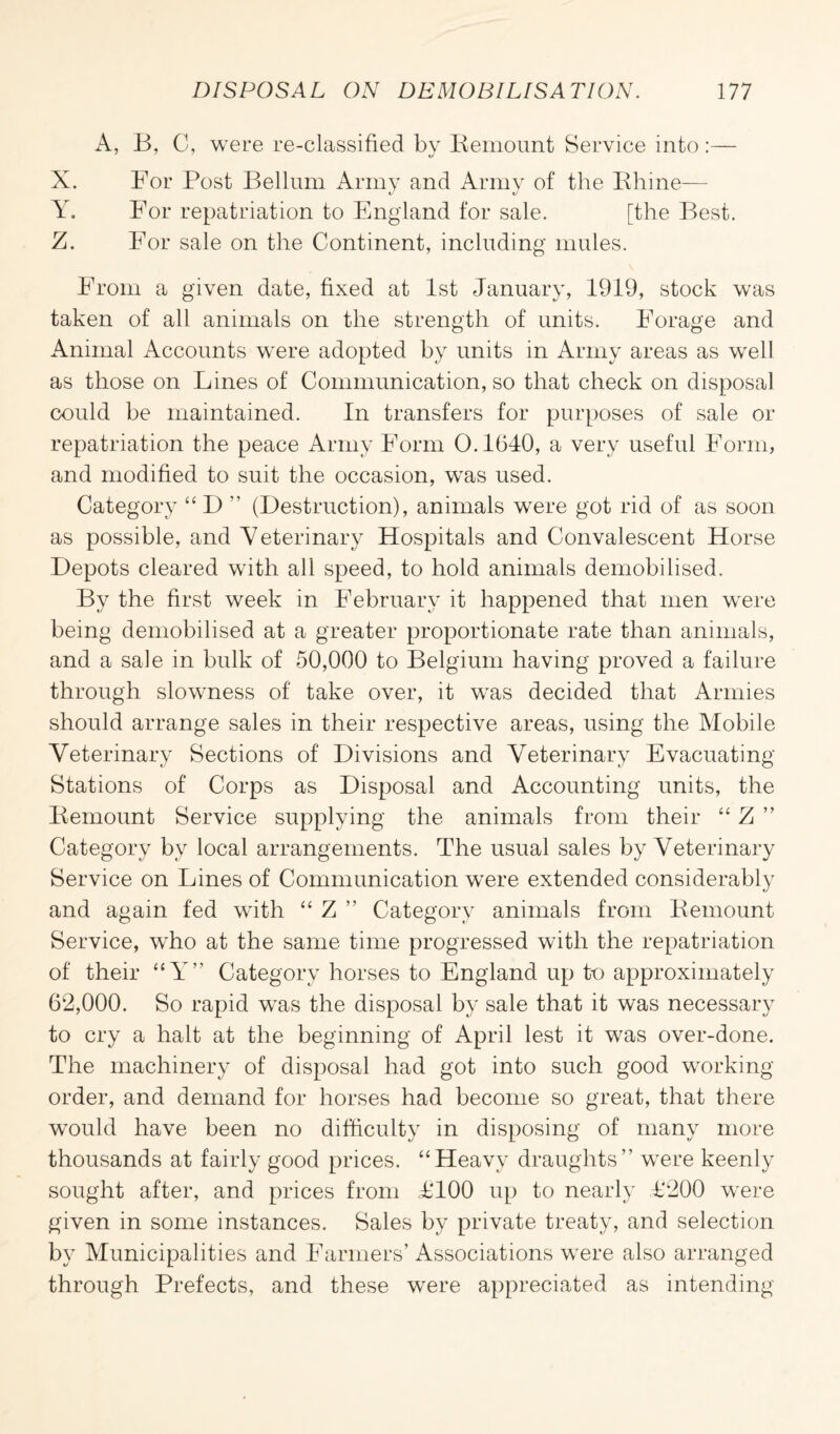 A, B, C, were re-classified by Remount Service into :— X. For Post Bellum Army and Army of the Rhine— Y. For repatriation to England for sale. [the Best. Z. For sale on the Continent, including mules. From a given date, fixed at 1st January, 1919, stock was taken of all animals on the strength of units. Forage and Animal Accounts were adopted by units in Army areas as well as those on Lines of Communication, so that check on disposal could be maintained. In transfers for purposes of sale or repatriation the peace Army Form 0.1640, a very useful Form, and modified to suit the occasion, was used. Category “ D ” (Destruction), animals were got rid of as soon as possible, and Veterinary Hospitals and Convalescent Horse Depots cleared with all speed, to hold animals demobilised. By the first week in February it happened that men were being demobilised at a greater proportionate rate than animals, and a sale in bulk of 50,000 to Belgium having proved a failure through slowness of take over, it was decided that Armies should arrange sales in their respective areas, using the Mobile Veterinary Sections of Divisions and Veterinary Evacuating Stations of Corps as Disposal and Accounting units, the Remount Service supplying the animals from their “ Z ” Category by local arrangements. The usual sales by Veterinary Service on Lines of Communication were extended considerably and again fed with “ Z ” Category animals from Remount Service, who at the same time progressed with the repatriation of their “Y” Category horses to England up to approximately 62,000. So rapid was the disposal by sale that it was necessary to cry a halt at the beginning of April lest it was over-done. The machinery of disposal had got into such good working- order, and demand for horses had become so great, that there would have been no difficulty in disposing of many more thousands at fairly good prices. “Heavy draughts” were keenly sought after, and prices from T100 up to nearly T200 were given in some instances. Sales by private treaty, and selection by Municipalities and Farmers’ Associations were also arranged through Prefects, and these were appreciated as intending