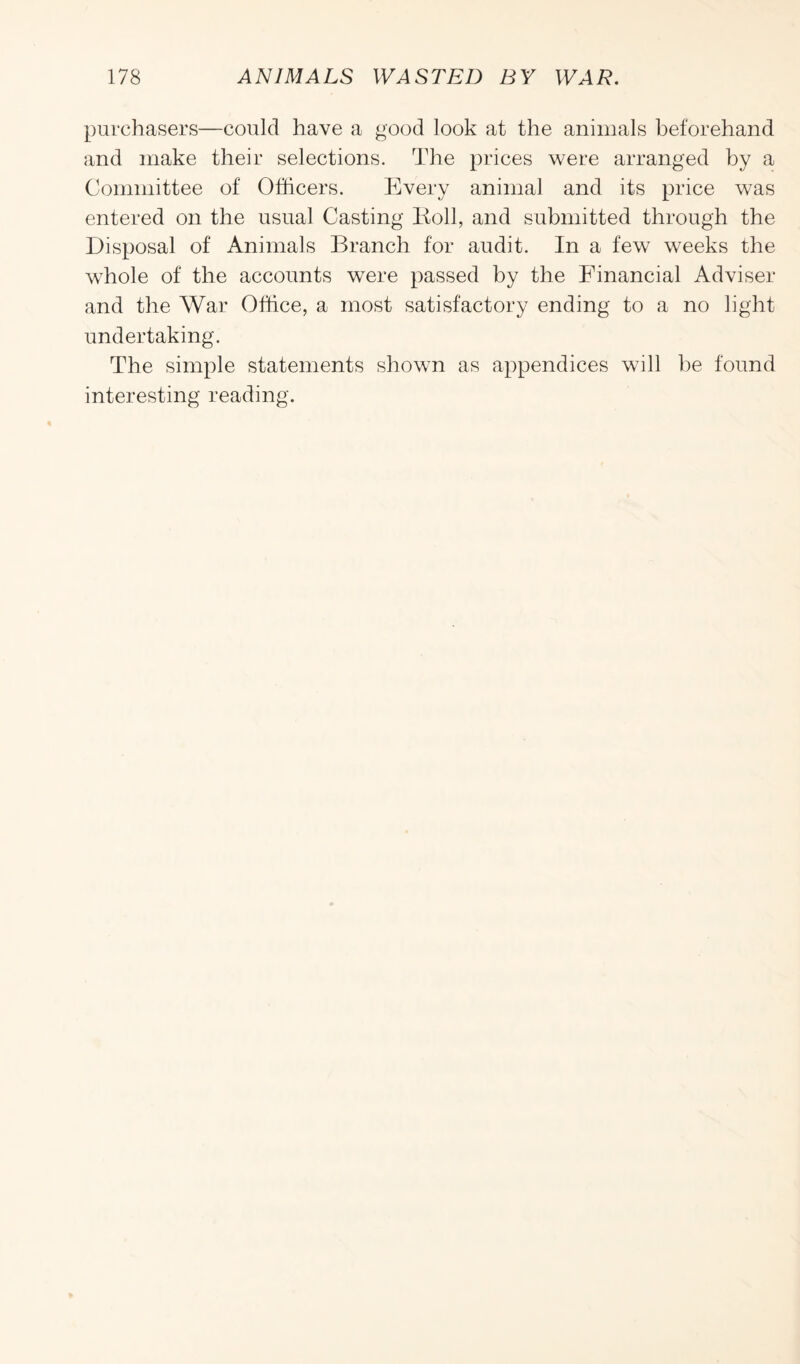 purchasers—could have a good look at the animals beforehand and make their selections. The prices were arranged by a Committee of Officers. Every animal and its price was entered on the usual Casting Roll, and submitted through the Disposal of Animals Branch for audit. In a few weeks the whole of the accounts were passed by the Financial Adviser and the War Office, a most satisfactory ending to a no light undertaking. The simple statements shown as appendices will be found interesting reading.