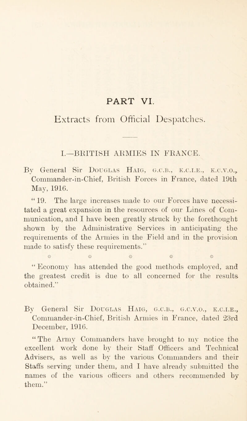PART VI. Extracts from Official Despatches. I.—BRITISH ARMIES IN FRANCE. By General Sir Douglas Haig, g.c.b., k.c.i.e., k.c.v.o., Commander-in-Chief, British Forces in France, dated 19th May, 1916. “ 19. The large increases made to our Forces have necessi¬ tated a great expansion in the resources of our Lines of Com¬ munication, and I have been greatly struck by the forethought shown by the Administrative Services in anticipating the requirements of the Armies in the Field and in the provision made to satisfy these requirements.” “ Economy has attended the good methods employed, and the greatest credit is due to all concerned for the results obtained.” By General Sir Douglas Haig, g.c.b., g.c.y.o., k.c.i.e., Commander-in-Chief, British Armies in France, dated 23rd December, 1916. “ The Army Commanders have brought to my notice the excellent work done by their Staff Officers and Technical Advisers, as well as by the various Commanders and their Staffs serving under them, and I have already submitted the names of the various officers and others recommended by them.”