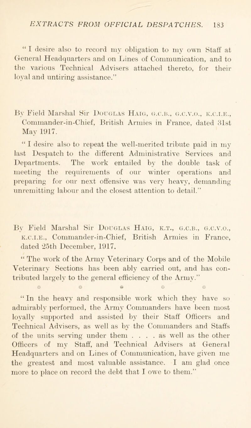 “ I desire also to record my obligation to my own Staff at General Headquarters and on Lines of Communication, and to the various Technical Advisers attached thereto, for their loyal and untiring assistance.” By Field Marshal Sir Douglas Haig, g.c.b., g.c.v.o., k.c.i.e., Commander-in-Chief, British Armies in France, dated 31st May 1917. “ I desire also to repeat the well-merited tribute paid in my last Despatch to the different Administrative Services and Departments. The work entailed by the double task of meeting the requirements of our winter operations and preparing for our next offensive was very heavy, demanding unremitting labour and the closest attention to detail.” By Field Marshal Sir Douglas Haig, k.t., g.c.b., g.c.v.o., k.c.i.e., Commander-in-Chief, British Armies in France, dated 25th December, 1917. “ The work of the Army Veterinary Corps and of the Mobile Veterinary Sections has been ably carried out, and has con¬ tributed largely to the general efficiency of the Army.” •);; vie* *);; “ In the heavy and responsible work which they have so admirably performed, the Army Commanders have been most loyally supported and assisted by their Staff Officers and Technical Advisers, as well as by the Commanders and Staffs of the units serving under them .... as well as the other Officers of my Staff, and Technical Advisers at General Headquarters and on Lines of Communication, have given me the greatest and most valuable assistance. I am glad once more to place on record the debt that I owe to them.”