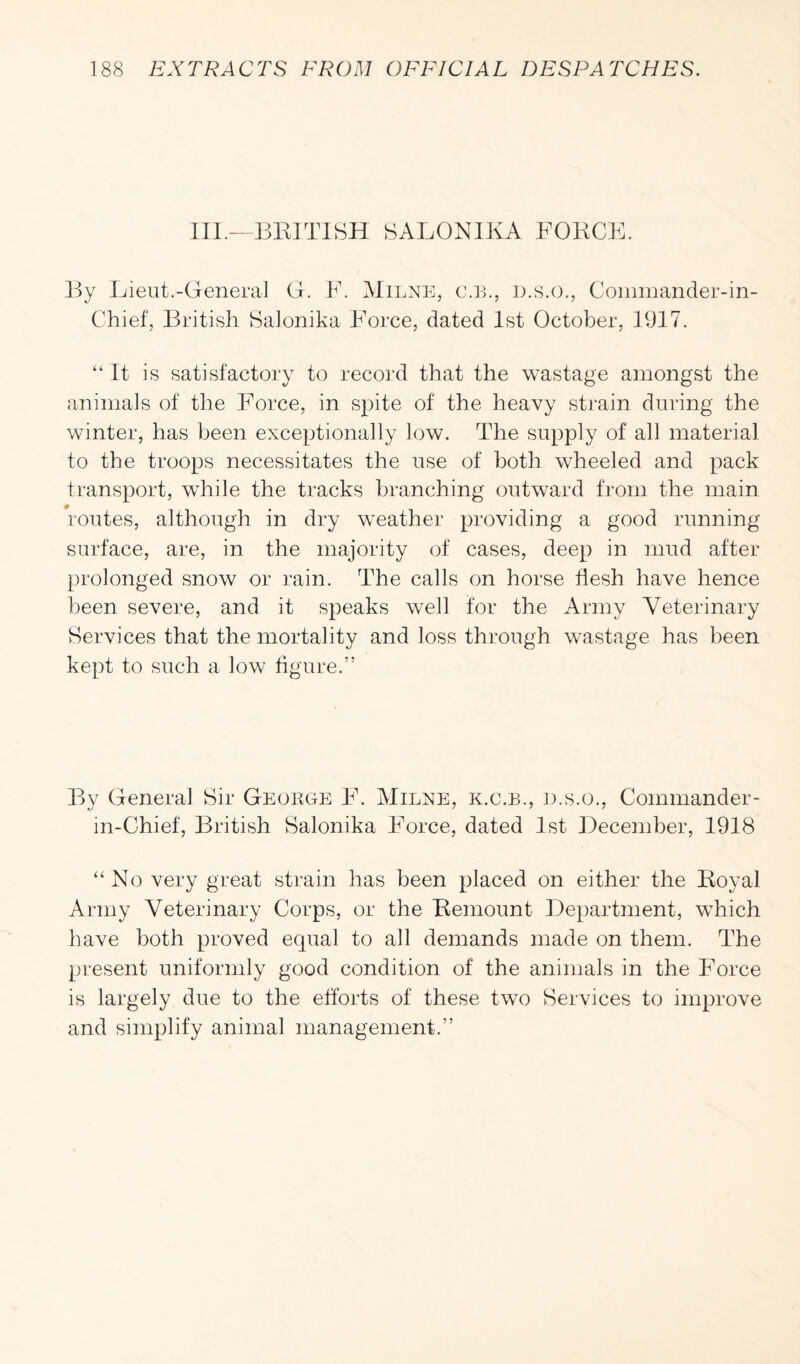 III.—BRITISH SALONIKA FORCE. By Lieut.-General G. F. Milne, c.b., d.s.o., Commander-in- Chief, British Salonika Force, dated 1st October, 1917. “It is satisfactory to record that the wastage amongst the animals of the Force, in spite of the heavy strain during the winter, has been exceptionally low. The supply of all material to the troops necessitates the use of both wheeled and pack transport, while the tracks branching outward from the main routes, although in dry weather providing a good running surface, are, in the majority of cases, deep in mud after prolonged snow or rain. The calls on horse flesh have hence been severe, and it speaks well for the Army Veterinary Services that the mortality and loss through wastage has been kept to such a low figure.” By General Sir George F. Milne, k.c.b., d.s.o., Commander- in-Chief, British Salonika Force, dated 1st December, 1918 “ No very great strain has been placed on either the Royal Army Veterinary Corps, or the Remount Department, which have both proved equal to all demands made on them. The present uniformly good condition of the animals in the Force is largely due to the efforts of these two Services to improve and simplify animal management.”