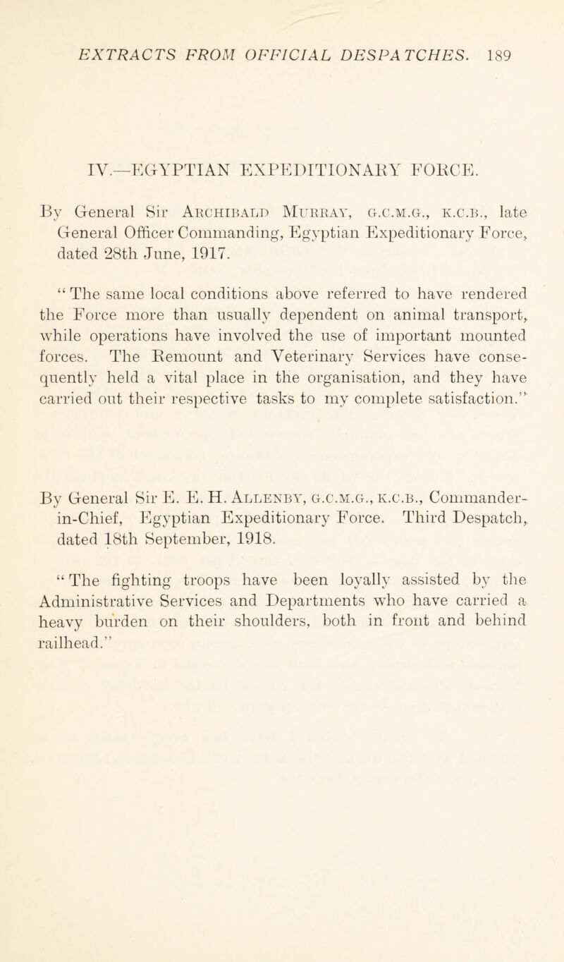 IV.—EGYPTIAN EXPEDITIONARY FORCE. By General Sir Archibald Murray, g.c.m.g., k.c.b., late General Officer Commanding, Egyptian Expeditionary Force, dated 28th June, 1917. “ The same local conditions above referred to have rendered the Force more than usually dependent on animal transport, while operations have involved the use of important mounted forces. The Remount and Veterinary Services have conse¬ quently held a vital place in the organisation, and they have carried out their respective tasks to my complete satisfaction.” By General Sir E. E. H. Allenby, g.c.m.g., k.c.b., Commander- in-Chief, Egyptian Expeditionary Force. Third Despatch, dated 18th September, 1918. “ The fighting troops have been loyally assisted by the Administrative Services and Departments who have carried a heavy burden on their shoulders, both in front and behind railhead.”
