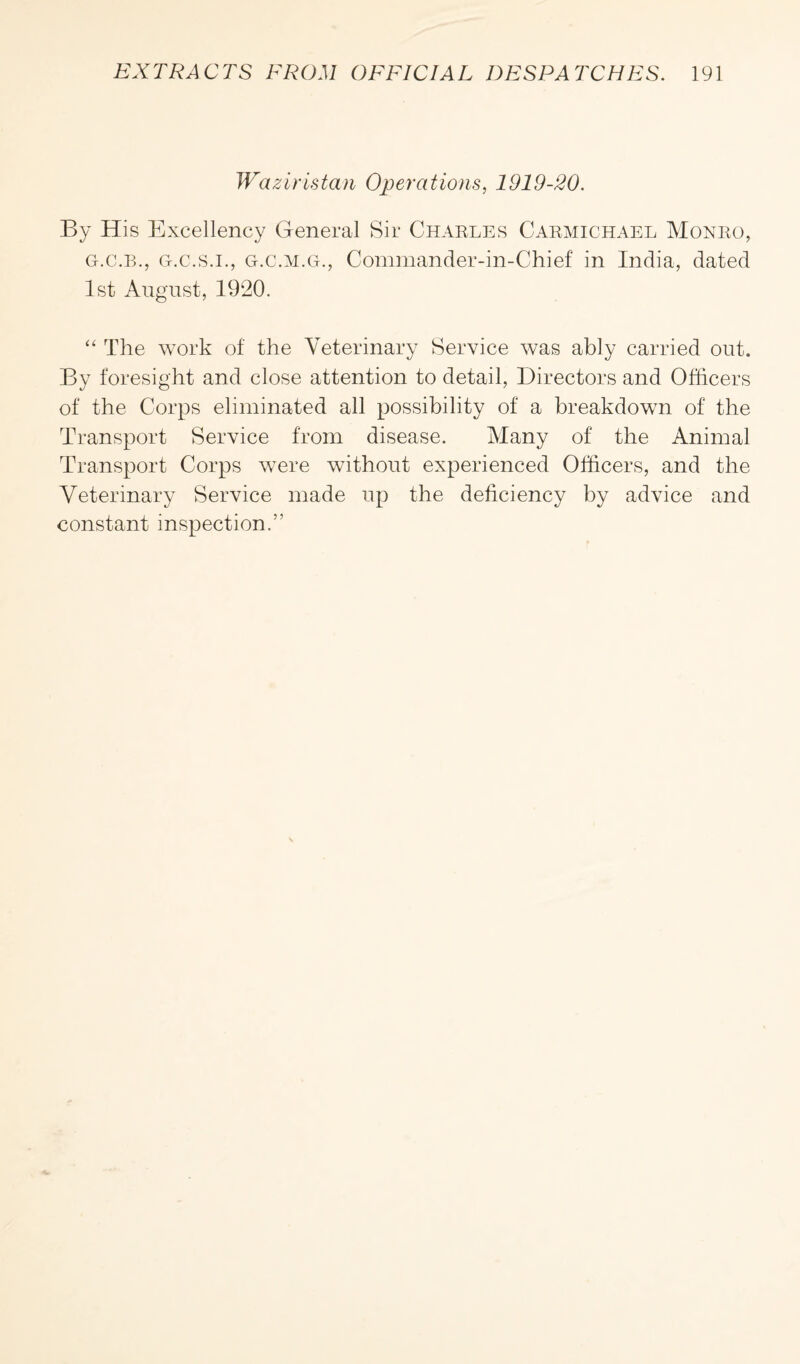 Waziristan Operations, 1919-20. By His Excellency General Sir Charles Carmichael Monro, g.c.b., g.c.s.i., g.c.m.g., Commander-in-Chief in India, dated 1st August, 1920. “ The work of the Veterinary Service was ably carried out. By foresight and close attention to detail, Directors and Officers of the Corps eliminated all possibility of a breakdown of the Transport Service from disease. Many of the Animal Transport Corps were without experienced Officers, and the Veterinary Service made up the deficiency by advice and constant inspection.”