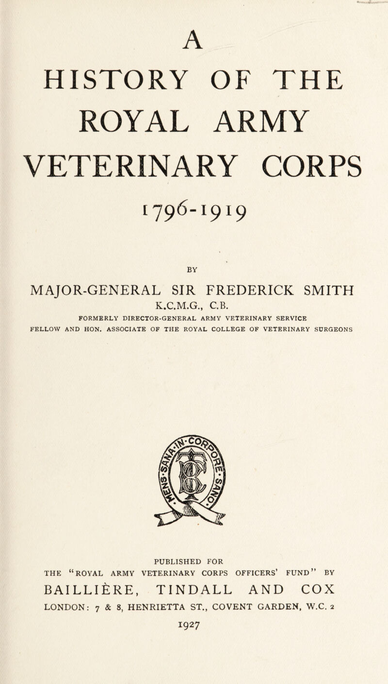 HISTORY OF THE ROYAL ARMY VETERINARY CORPS [796-1919 MAJOR-GENERAL SIR FREDERICK SMITH K.C.M.G., C.B. FORMERLY DIRECTOR-GENERAL ARMY VETERINARY SERVICE FELLOW AND HON. ASSOCIATE OF THE ROYAL COLLEGE OF VETERINARY SURGEONS PUBLISHED FOR THE “ROYAL ARMY VETERINARY CORPS OFFICERS’ FUND” BY BAILLIERE, TINDALL AND COX LONDON: 7 & 8, HENRIETTA ST., COVENT GARDEN, W.C. 2 1927