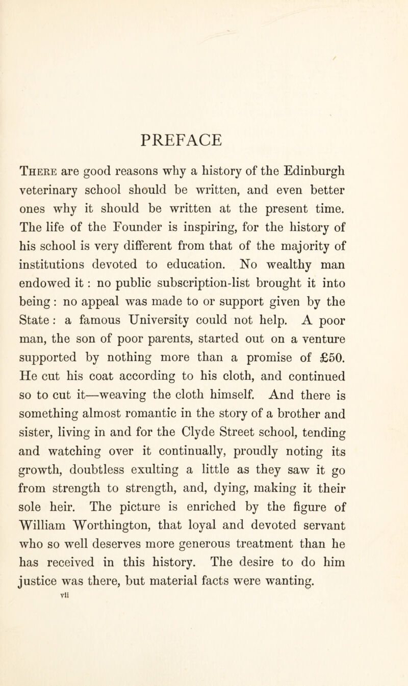 PREFACE There are good reasons why a history of the Edinburgh veterinary school should be written, and even better ones why it should be written at the present time. The life of the Founder is inspiring, for the history of his school is very different from that of the majority of institutions devoted to education. No wealthy man endowed it: no public subscription-list brought it into being: no appeal was made to or support given by the State : a famous University could not help. A poor man, the son of poor parents, started out on a venture supported by nothing more than a promise of £50. He cut his coat according to his cloth, and continued so to cut it—weaving the cloth himself. And there is something almost romantic in the story of a brother and sister, living in and for the Clyde Street school, tending and watching over it continually, proudly noting its growth, doubtless exulting a little as they saw it go from strength to strength, and, dying, making it their sole heir. The picture is enriched by the figure of William Worthington, that loyal and devoted servant who so well deserves more generous treatment than he has received in this history. The desire to do him justice was there, but material facts were wanting.