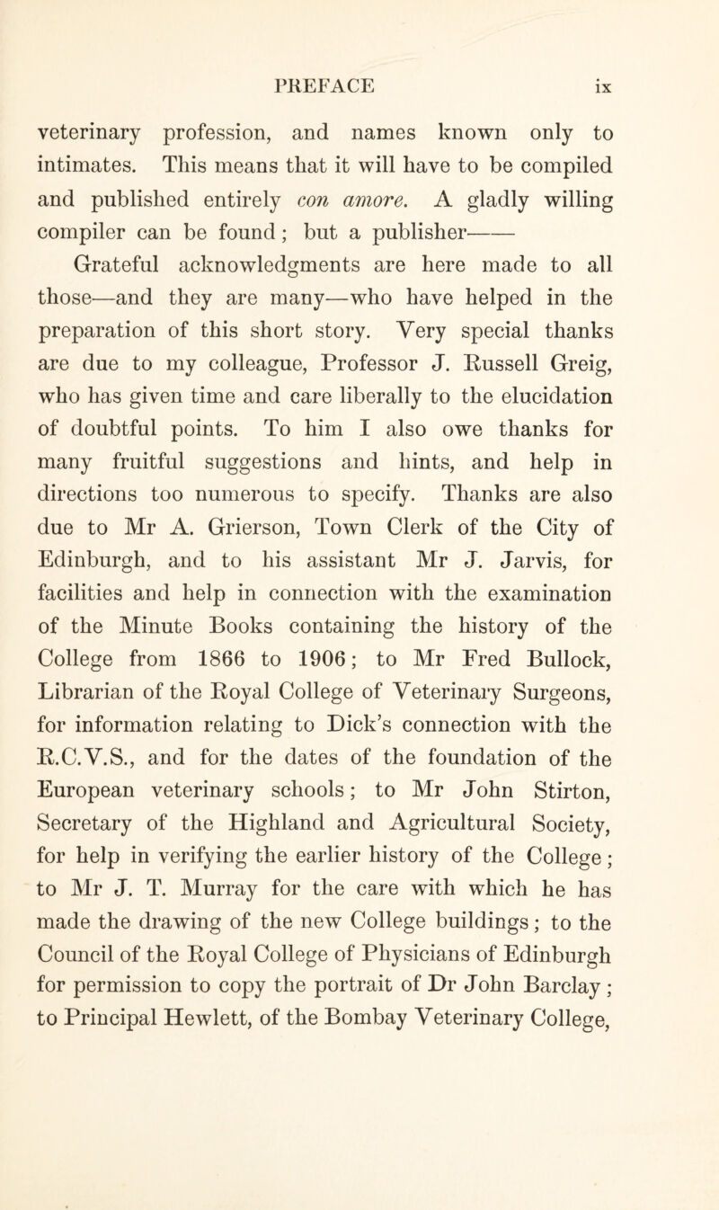 veterinary profession, and names known only to intimates. This means that it will have to be compiled and published entirely con amove. A gladly willing compiler can be found; but a publisher- Grateful acknowledgments are here made to all those—and they are many—who have helped in the preparation of this short story. Very special thanks are due to my colleague, Professor J. Russell Greig, who has given time and care liberally to the elucidation of doubtful points. To him I also owe thanks for many fruitful suggestions and hints, and help in directions too numerous to specify. Thanks are also due to Mr A. Grierson, Town Clerk of the City of Edinburgh, and to his assistant Mr J. Jarvis, for facilities and help in connection with the examination of the Minute Books containing the history of the College from 1866 to 1906; to Mr Fred Bullock, Librarian of the Royal College of Veterinary Surgeons, for information relating to Dick’s connection with the R.C.V.S., and for the dates of the foundation of the European veterinary schools; to Mr John Stirton, Secretary of the Highland and Agricultural Society, for help in verifying the earlier history of the College; to Mr J. T. Murray for the care with which he has made the drawing of the new College buildings; to the Council of the Royal College of Physicians of Edinburgh for permission to copy the portrait of Dr John Barclay ; to Principal Hewlett, of the Bombay Veterinary College,