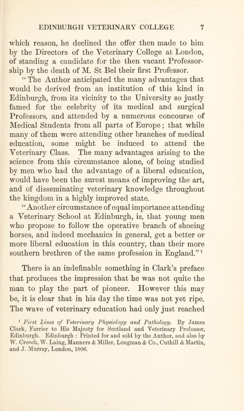 which reason, he declined the offer then made to him by the Directors of the Veterinary College at London, of standing a candidate for the then vacant Professor¬ ship by the death of M. St Bel their first Professor. “ The Author anticipated the many advantages that would be derived from an institution of this kind in Edinburgh, from its vicinity to the University so justly famed for the celebrity of its medical and surgical Professors, and attended by a numerous concourse of Medical Students from all parts of Europe; that while many of them were attending other branches of medical education, some might be induced to attend the Veterinary Class. The many advantages arising to the science from this circumstance alone, of being studied by men who had the advantage of a liberal education, would have been the surest means of improving the art, and of disseminating veterinary knowledge throughout the kingdom in a highly improved state. “ Another circumstance of equal importance attending a Veterinary School at Edinburgh, is, that young men who propose to follow the operative branch of shoeing horses, and indeed mechanics in general, get a better or more liberal education in this country, than their more southern brethren of the same profession in England.”1 There is an indefinable something in Clark’s preface that produces the impression that he was not quite the man to play the part of pioneer. However this may be, it is clear that in his day the time was not yet ripe. The wave of veterinary education had only just reached 1 First Lines of Veterinary Physiology and Pathology. By James Clark. Farrier to His Majesty for Scotland and Veterinary Professor, Edinburgh. Edinburgh : Printed for and sold by the Author, and also by W. Creech, W. Laing, Manners & Miller, Longman & Co., Cuthill & Martin, and J. Murray, London, 1806.