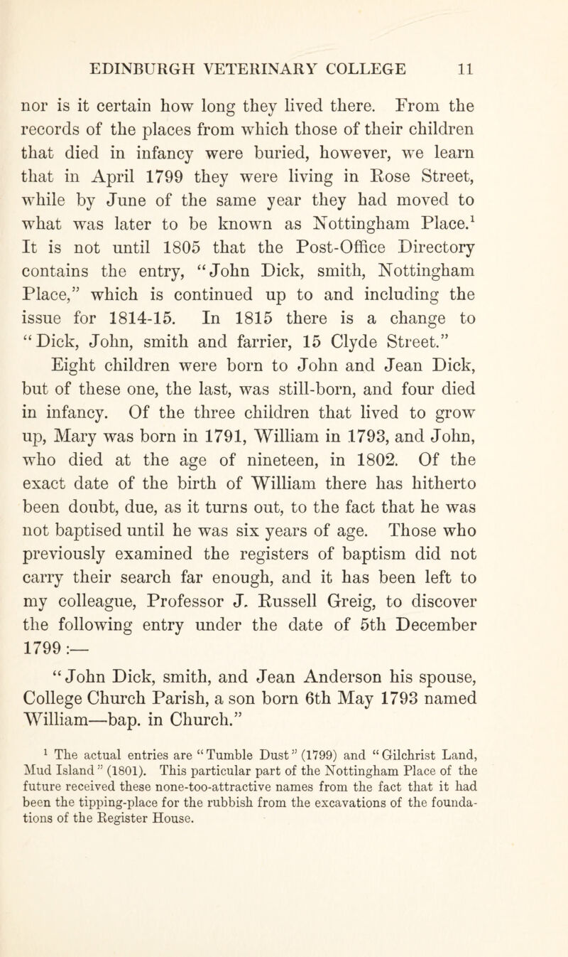 nor is it certain how long they lived there. From the records of the places from which those of their children that died in infancy were buried, however, we learn that in April 1799 they were living in Rose Street, while by June of the same year they had moved to what was later to be known as Nottingham Place.1 It is not until 1805 that the Post-Office Directory contains the entry, “John Dick, smith, Nottingham Place/’ which is continued up to and including the issue for 1814-15. In 1815 there is a change to “Dick, John, smith and farrier, 15 Clyde Street.” Eight children were born to John and Jean Dick, but of these one, the last, was still-born, and four died in infancy. Of the three children that lived to grow up, Mary was born in 1791, William in 1793, and John, who died at the age of nineteen, in 1802. Of the exact date of the birth of William there has hitherto been doubt, due, as it turns out, to the fact that he was not baptised until he was six years of age. Those who previously examined the registers of baptism did not carry their search far enough, and it has been left to my colleague, Professor J. Russell Greig, to discover the following entry under the date of 5th December 1799 :— “John Dick, smith, and Jean Anderson his spouse, College Church Parish, a son born 6th May 1793 named William—bap. in Church.” 1 The actual entries are “Tumble Dust” (1799) and “Gilchrist Land, Mud Island 55 (1801). This particular part of the Nottingham Place of the future received these none-too-attractive names from the fact that it had been the tipping-place for the rubbish from the excavations of the founda¬ tions of the Register House.