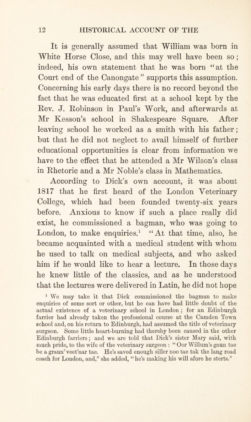 It is generally assumed that William was born in White Horse Close, and this may well have been so; indeed, his own statement that he was born “at the Court end of the Canongate ” supports this assumption. Concerning his early days there is no record beyond the fact that he was educated first at a school kept by the Rev. J. Robinson in Paul’s Work, and afterwards at Mr Kesson’s school in Shakespeare Square. After leaving school he worked as a smith with his father ; but that he did not neglect to avail himself of further educational opportunities is clear from information we have to the effect that he attended a Mr Wilson’s class in Rhetoric and a Mr Noble’s class in Mathematics. According to Dick’s own account, it was about 1817 that he first heard of the London Veterinary College, which had been founded twenty-six years before. Anxious to know if such a place really did exist, he commissioned a bagman, who was going to London, to make enquiries.1 “At that time, also, he became acquainted with a medical student with whom he used to talk on medical subjects, and who asked him if he would like to hear a lecture. In those days he knew little of the classics, and as he understood that the lectures were delivered in Latin, he did not hope 1 We may take it that Dick commissioned the bagman to make enquiries of some sort or other, but he can have had little doubt of the actual existence of a veterinary school in London; for an Edinburgh farrier had already taken the professional course at the Camden Town school and, on his return to Edinburgh, had assumed the title of veterinary surgeon. Some little heart-burning had thereby been caused in the other Edinburgh farriers ; and we are told that Dick’s sister Mary said, with much pride, to the wife of the veterinary surgeon : “ Oor Willum’s gaun tae be a graun’ veet’nar tae. He’s saved enough siller noo tae tak the lang road coach for London, and,” she added, “ he’s making his will afore he sterts.”