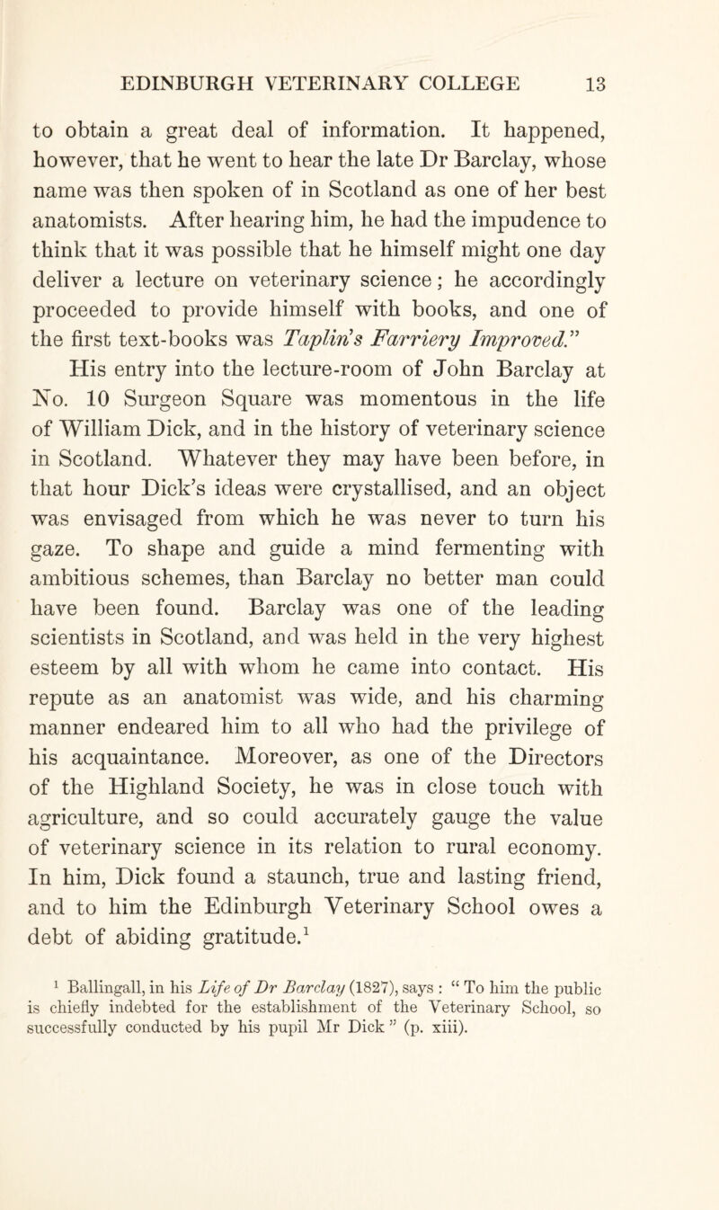 to obtain a great deal of information. It happened, however, that he went to hear the late Dr Barclay, whose name was then spoken of in Scotland as one of her best anatomists. After hearing him, he had the impudence to think that it was possible that he himself might one day deliver a lecture on veterinary science; he accordingly proceeded to provide himself with books, and one of the first text-books was Tapliris Farriery Improved.” His entry into the lecture-room of John Barclay at No. 10 Surgeon Square was momentous in the life of William Dick, and in the history of veterinary science in Scotland. Whatever they may have been before, in that hour Dick’s ideas were crystallised, and an object was envisaged from which he was never to turn his gaze. To shape and guide a mind fermenting with ambitious schemes, than Barclay no better man could have been found. Barclay was one of the leading scientists in Scotland, and was held in the very highest esteem by all with whom he came into contact. His repute as an anatomist was wide, and his charming manner endeared him to all who had the privilege of his acquaintance. Moreover, as one of the Directors of the Highland Society, he was in close touch with agriculture, and so could accurately gauge the value of veterinary science in its relation to rural economy. In him, Dick found a staunch, true and lasting friend, and to him the Edinburgh Veterinary School owes a debt of abiding gratitude.1 1 Ballingall, in his Life of Dr Barclay (182V), says : “ To him the public is chiefly indebted for the establishment of the Veterinary School, so successfully conducted by his pupil Mr Dick ” (p. xiii).
