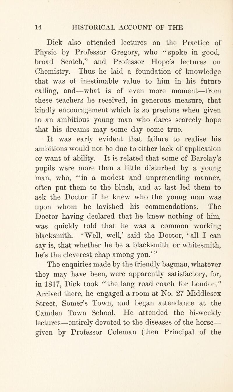 Dick also attended lectures on the Practice of Physic by Professor Gregory, who “ spoke in good, broad Scotch,” and Professor Hope’s lectures on Chemistry. Thus he laid a foundation of knowledge that was of inestimable value to him in his future calling, and—what is of even more moment—from these teachers he received, in generous measure, that kindly encouragement which is so precious when given to an ambitious young man who dares scarcely hope that his dreams may some day come true. It was early evident that failure to realise his ambitions would not be due to either lack of application or want of ability. It is related that some of Barclay’s pupils were more than a little disturbed by a young man, who, “in a modest and unpretending manner, often put them to the blush, and at last led them to ask the Doctor if he knew who the young man was upon whom he lavished his commendations. The Doctor having declared that he knew nothing of him, was quickly told that he was a common working blacksmith. 'Well, well,’ said the Doctor, 'all I can say is, that whether he be a blacksmith or whitesmith, he’s the cleverest chap among you.’ ” The enquiries made by the friendly bagman, whatever they may have been, were apparently satisfactory, for, in 1817, Dick took “the lang road coach for London.” Arrived there, he engaged a room at No. 27 Middlesex Street, Somer’s Town, and began attendance at the Camden Town School. He attended the bi-weekly lectures—entirely devoted to the diseases of the horse— given by Professor Coleman (then Principal of the