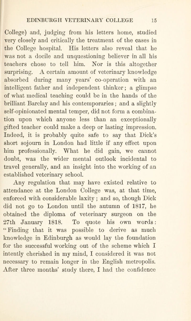 College) and, judging from his letters home, studied very closely and critically the treatment of the cases in the College hospital. His letters also reveal that he was not a docile and unquestioning believer in all his teachers chose to tell him. Nor is this altogether surprising. A certain amount of veterinary knowledge absorbed during many years’ co-operation with an intelligent father and independent thinker; a glimpse of what medical teaching could be in the hands of the brilliant Barclay and his contemporaries; and a slightly self-opinionated mental temper, did not form a combina¬ tion upon which anyone less than an exceptionally gifted teacher could make a deep or lasting impression. Indeed, it is probably quite safe to say that Dick’s short sojourn in London had little if any effect upon him professionally. What he did gain, we cannot doubt, was the wider mental outlook incidental to travel generally, and an insight into the working of an established veterinary school. Any regulation that may have existed relative to attendance at the London College was, at that time, enforced with considerable laxity; and so, though Dick did not go to London until the autumn of 1817, he obtained the diploma of veterinary surgeon on the 27th January 1818. To quote his own words: “Finding that it was possible to derive as much knowledge in Edinburgh as would lay the foundation for the successful working out of the scheme which I intently cherished in my mind, I considered it was not necessary to remain longer in the English metropolis. After three months’ study there, I had the confidence