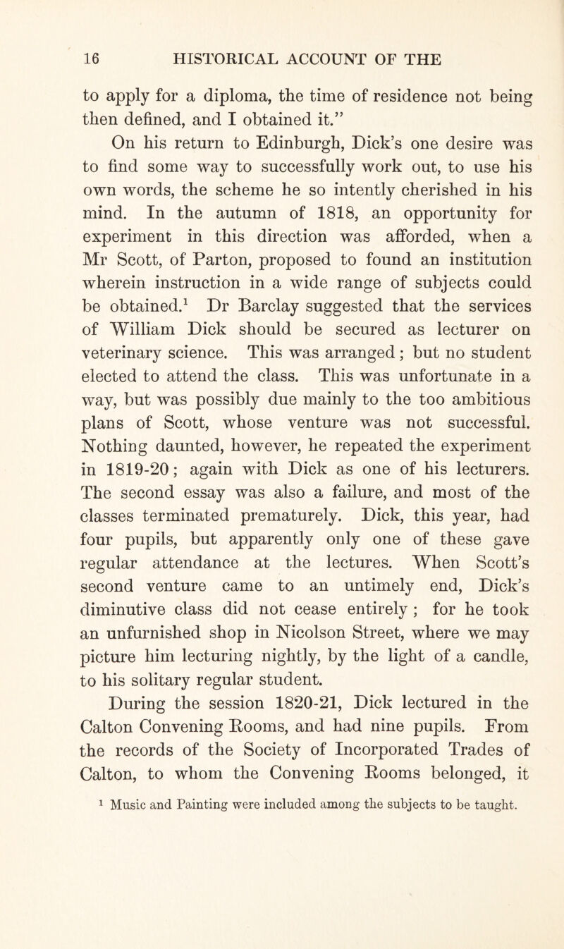 to apply for a diploma, the time of residence not being then defined, and I obtained it.” On his return to Edinburgh, Dick’s one desire was to find some way to successfully work out, to use his own words, the scheme he so intently cherished in his mind. In the autumn of 1818, an opportunity for experiment in this direction was afforded, when a Mr Scott, of Parton, proposed to found an institution wherein instruction in a wide range of subjects could be obtained.1 Dr Barclay suggested that the services of William Dick should be secured as lecturer on veterinary science. This was arranged; but no student elected to attend the class. This was unfortunate in a way, but was possibly due mainly to the too ambitious plans of Scott, whose venture was not successful. Nothing daunted, however, he repeated the experiment in 1819-20; again with Dick as one of his lecturers. The second essay was also a failure, and most of the classes terminated prematurely. Dick, this year, had four pupils, but apparently only one of these gave regular attendance at the lectures. When Scott’s second venture came to an untimely end, Dick’s diminutive class did not cease entirely ; for he took an unfurnished shop in Nicolson Street, where we may picture him lecturing nightly, by the light of a candle, to his solitary regular student. During the session 1820-21, Dick lectured in the Calton Convening Booms, and had nine pupils. From the records of the Society of Incorporated Trades of Calton, to whom the Convening Booms belonged, it 1 Music and Painting were included among the subjects to be taught.