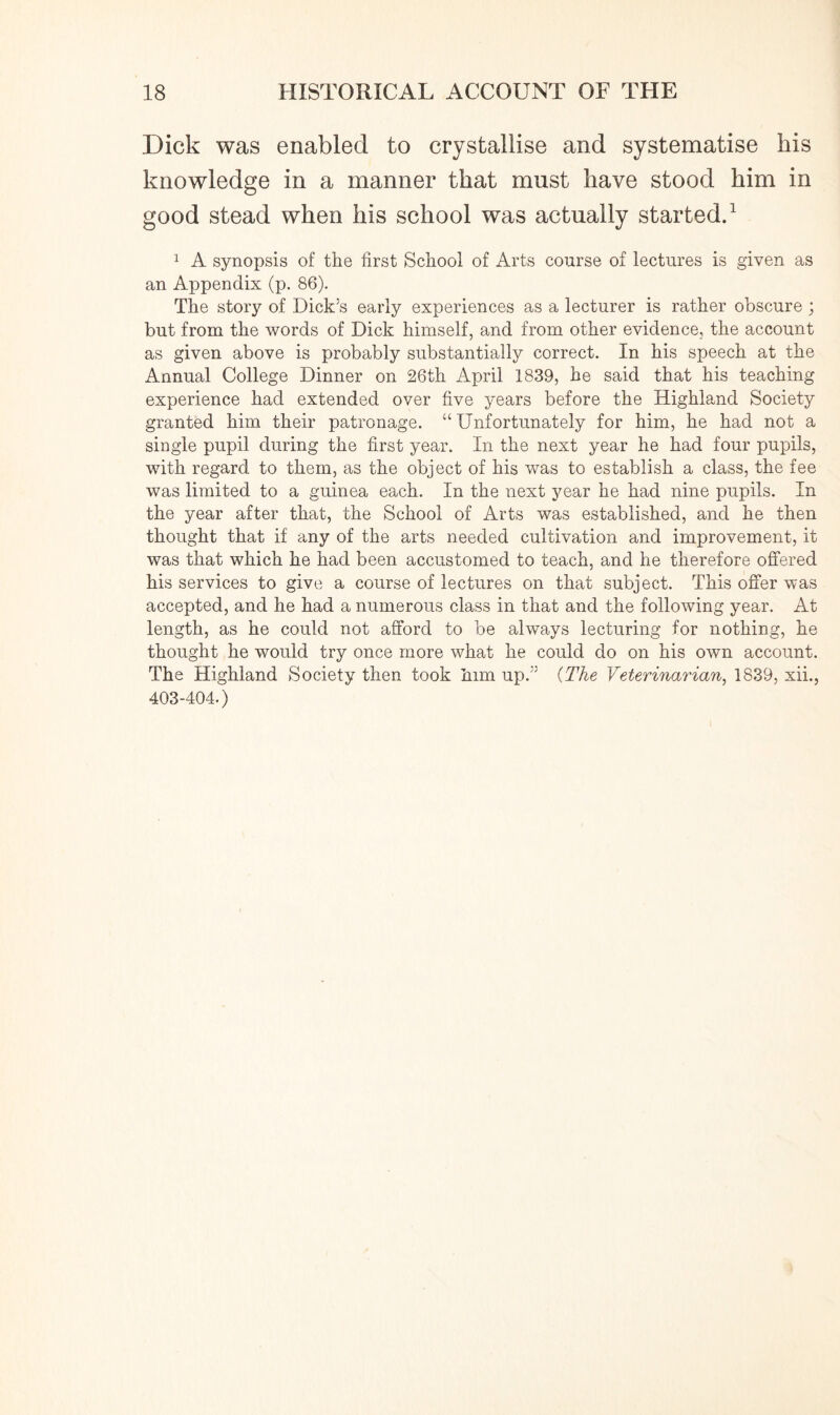 Dick was enabled to crystallise and systematise bis knowledge in a manner that must have stood him in good stead when his school was actually started.1 1 A synopsis of the first School of Arts course of lectures is given as an Appendix (p. 86). The story of Dick’s early experiences as a lecturer is rather obscure ; but from the words of Dick himself, and from other evidence, the account as given above is probably substantially correct. In his speech at the Annual College Dinner on 26th April 1839, he said that his teaching experience had extended over five years before the Highland Society granted him their patronage. “ Unfortunately for him, he had not a single pupil during the first year. In the next year he had four pupils, with regard to them, as the object of his was to establish a class, the fee was limited to a guinea each. In the next year he had nine pupils. In the year after that, the School of Arts was established, and he then thought that if any of the arts needed cultivation and improvement, it was that which he had been accustomed to teach, and he therefore offered his services to give a course of lectures on that subject. This offer was accepted, and he had a numerous class in that and the following year. At length, as he could not afford to be always lecturing for nothing, he thought he would try once more what he could do on his own account. The Highland Society then took him up.” (The Veterinarian, 1839, xii., 403-404.)