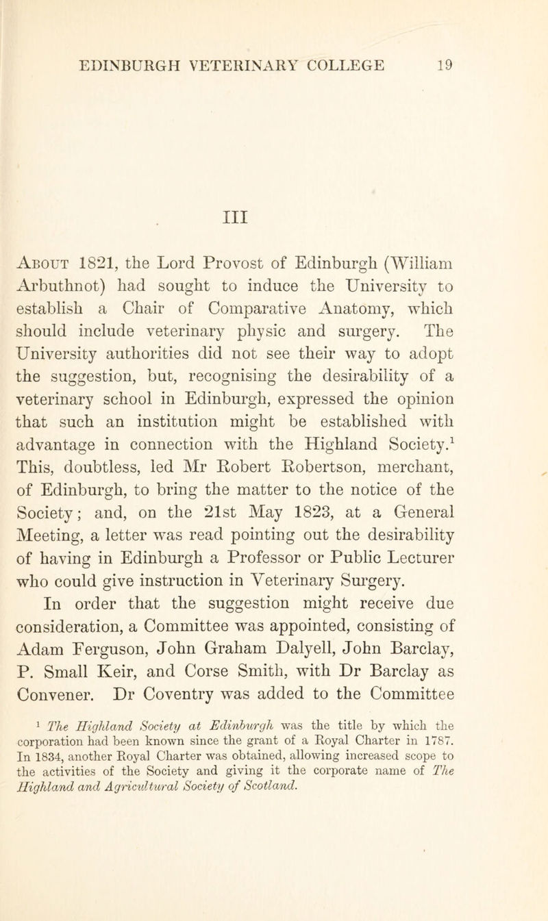 HI About 1821, the Lord Provost of Edinburgh (William Arbuthnot) had sought to induce the University to establish a Chair of Comparative Anatomy, which should include veterinary physic and surgery. The University authorities did not see their way to adopt the suggestion, but, recognising the desirability of a veterinary school in Edinburgh, expressed the opinion that such an institution might be established with advantage in connection with the Highland Society.1 This, doubtless, led Mr Robert Robertson, merchant, of Edinburgh, to bring the matter to the notice of the Society; and, on the 21st May 1823, at a General Meeting, a letter was read pointing out the desirability of having in Edinburgh a Professor or Public Lecturer who could give instruction in Veterinary Surgery. In order that the suggestion might receive due consideration, a Committee was appointed, consisting of Adam Ferguson, John Graham Daly ell, John Barclay, P. Small Keir, and Corse Smith, with Dr Barclay as Convener. Dr Coventry was added to the Committee 1 The Highland Society at Edinburgh was the title by which the corporation had been known since the grant of a Royal Charter in 1787. In 1834, another Royal Charter was obtained, allowing increased scope to the activities of the Society and giving it the corporate name of The Highland and Agricultural Society of Scotland.