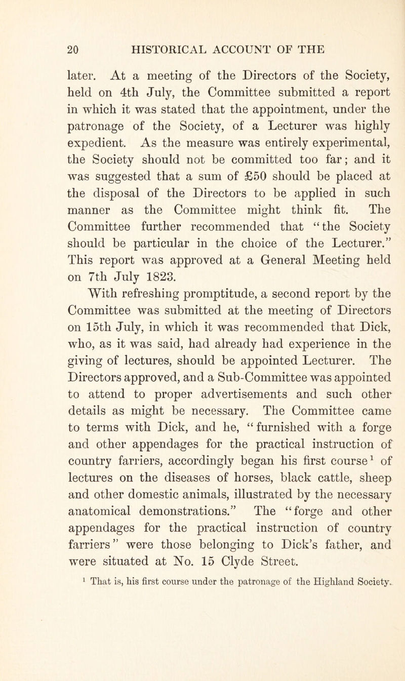 later. At a meeting of the Directors of the Society, held on 4th July, the Committee submitted a report in which it was stated that the appointment, under the patronage of the Society, of a Lecturer was highly expedient. As the measure was entirely experimental, the Society should not be committed too far; and it was suggested that a sum of £50 should be placed at the disposal of the Directors to be applied in such manner as the Committee might think fit. The Committee further recommended that “the Society should be particular in the choice of the Lecturer.” This report was approved at a General Meeting held on 7th July 1823. With refreshing promptitude, a second report by the Committee was submitted at the meeting of Directors on 15th July, in which it was recommended that Dick, who, as it was said, had already had experience in the giving of lectures, should be appointed Lecturer. The Directors approved, and a Sub-Committee was appointed to attend to proper advertisements and such other details as might be necessary. The Committee came to terms with Dick, and he, “ furnished with a forge and other appendages for the practical instruction of country farriers, accordingly began his first course1 of lectures on the diseases of horses, black cattle, sheep and other domestic animals, illustrated by the necessary anatomical demonstrations.” The “forge and other appendages for the practical instruction of country farriers ” were those belonging to Dick’s father, and were situated at No. 15 Clyde Street. 1 That is, his first course under the patronage of the Highland Society.