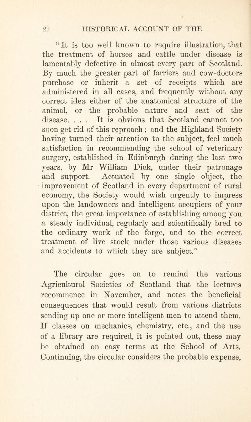 “It is too well known to require illustration, that the treatment of horses and cattle under disease is lamentably defective in almost every part of Scotland. By much the greater part of farriers and cow-doctors purchase or inherit a set of receipts which are administered in all cases, and frequently without any correct idea either of the anatomical structure of the animal, or the probable nature and seat of the disease. ... It is obvious that Scotland cannot too soon get rid of this reproach ; and the Highland Society having turned their attention to the subject, feel much satisfaction in recommending the school of veterinary surgery, established in Edinburgh during the last two years, by Mr William Dick, under their patronage and support. Actuated by one single object, the improvement of Scotland in every department of rural economy, the Society would wish urgently to impress upon the landowners and intelligent occupiers of your district, the great importance of establishing among you a steady individual, regularly and scientifically bred to the ordinary work of the forge, and to the correct treatment of live stock under those various diseases and accidents to which they are subject.” The circular goes on to remind the various Agricultural Societies of Scotland that the lectures recommence in November, and notes the beneficial consequences that would result from various districts sending up one or more intelligent men to attend them. If classes on mechanics, chemistry, etc., and the use of a library are required, it is pointed out, these may be obtained on easy terms at the School of Arts. Continuing, the circular considers the probable expense.