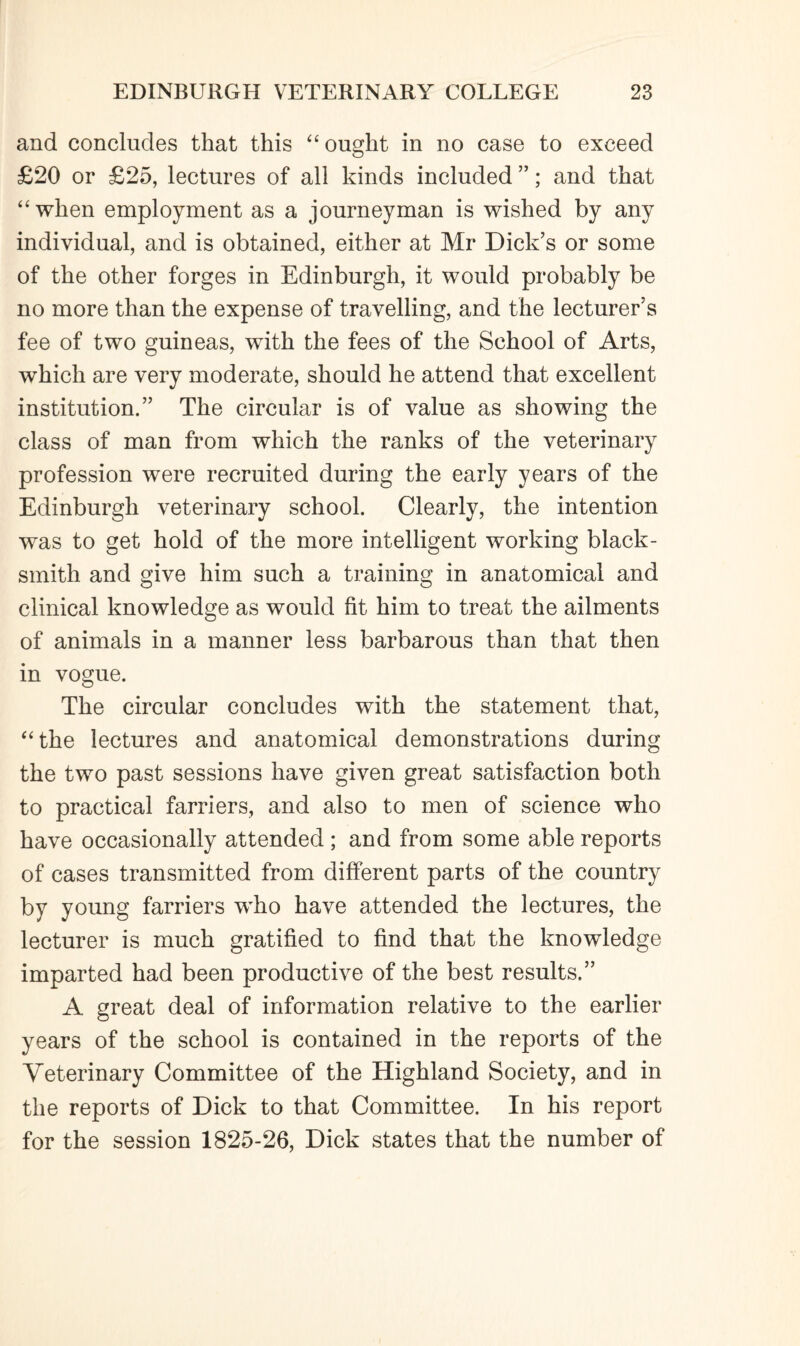 and concludes that this “ought in no case to exceed £20 or £25, lectures of all kinds included ”; and that “when employment as a journeyman is wished by any individual, and is obtained, either at Mr Dick’s or some of the other forges in Edinburgh, it would probably be no more than the expense of travelling, and the lecturer’s fee of two guineas, with the fees of the School of Arts, which are very moderate, should he attend that excellent institution.” The circular is of value as showing the class of man from which the ranks of the veterinary profession were recruited during the early years of the Edinburgh veterinary school. Clearly, the intention was to get hold of the more intelligent working black¬ smith and give him such a training in anatomical and clinical knowledge as would fit him to treat the ailments of animals in a manner less barbarous than that then in vogue. The circular concludes with the statement that, “the lectures and anatomical demonstrations during the two past sessions have given great satisfaction both to practical farriers, and also to men of science who have occasionally attended ; and from some able reports of cases transmitted from different parts of the country by young farriers who have attended the lectures, the lecturer is much gratified to find that the knowledge imparted had been productive of the best results.” A great deal of information relative to the earlier years of the school is contained in the reports of the Veterinary Committee of the Highland Society, and in the reports of Dick to that Committee. In his report for the session 1825-26, Dick states that the number of