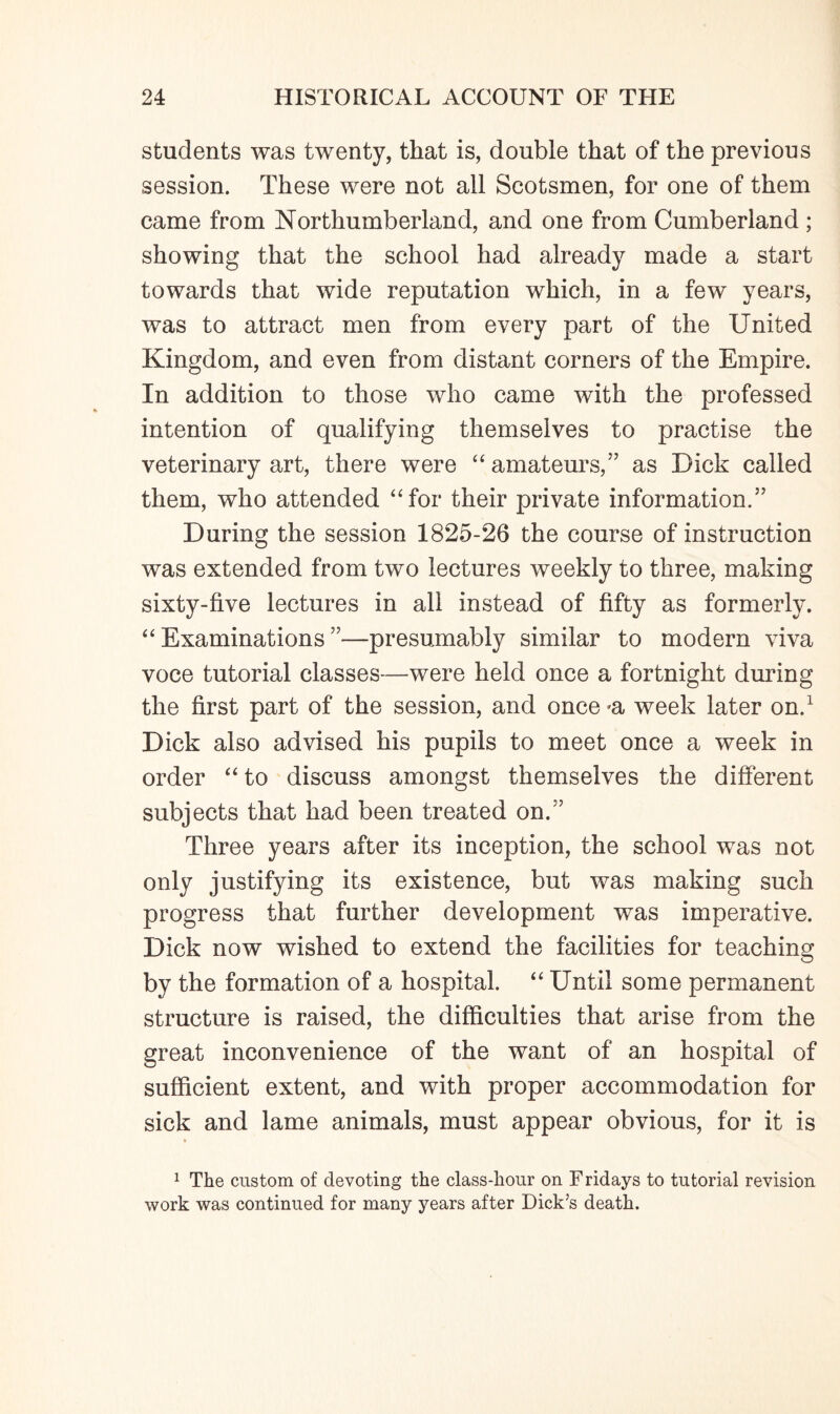 students was twenty, that is, double that of the previous session. These were not all Scotsmen, for one of them came from Northumberland, and one from Cumberland ; showing that the school had already made a start towards that wide reputation which, in a few years, was to attract men from every part of the United Kingdom, and even from distant corners of the Empire. In addition to those who came with the professed intention of qualifying themselves to practise the veterinary art, there were “ amateurs,” as Dick called them, who attended “for their private information.” During the session 1825-26 the course of instruction was extended from two lectures weekly to three, making sixty-five lectures in all instead of fifty as formerly. “Examinations”—presumably similar to modern viva voce tutorial classes—were held once a fortnight during the first part of the session, and once 'a week later on.1 Dick also advised his pupils to meet once a week in order “ to discuss amongst themselves the different subjects that had been treated on.” Three years after its inception, the school was not only justifying its existence, but was making such progress that further development was imperative. Dick now wished to extend the facilities for teaching by the formation of a hospital. “ Until some permanent structure is raised, the difficulties that arise from the great inconvenience of the want of an hospital of sufficient extent, and with proper accommodation for sick and lame animals, must appear obvious, for it is 1 The custom of devoting the class-hour on F ridays to tutorial revision work was continued for many years after Dick’s death.