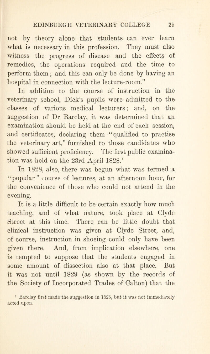 not by theory alone that students can ever learn what is necessary in this profession. They must also witness the progress of disease and the effects of remedies, the operations required and the time to perform them; and this can only be done by having an hospital in connection with the lecture-room.” In addition to the course of instruction in the veterinary school, Dick’s pupils were admitted to the classes of various medical lecturers; and, on the suggestion of Dr Barclay, it was determined that an examination should be held at the end of each session, and certificates, declaring them “qualified to practise the veterinary art,” furnished to those candidates who showed sufficient proficiency. The first public examina¬ tion was held on the 23rd April 1828.1 In 1828, also, there was begun what was termed a “popular” course of lectures, at an afternoon hour, for the convenience of those who could not attend in the evening. It is a little difficult to be certain exactly how much teaching, and of what nature, took place at Clyde Street at this time. There can be little doubt that clinical instruction was given at Clyde Street, and, of course, instruction in shoeing could only have been given there. And, from implication elsewhere, one is tempted to suppose that the students engaged in some amount of dissection also at that place. But it was not until 1829 (as shown by the records of the Society of Incorporated Trades of Calton) that the 1 Barclay first made the suggestion in 1825, but it was not immediately acted upon.