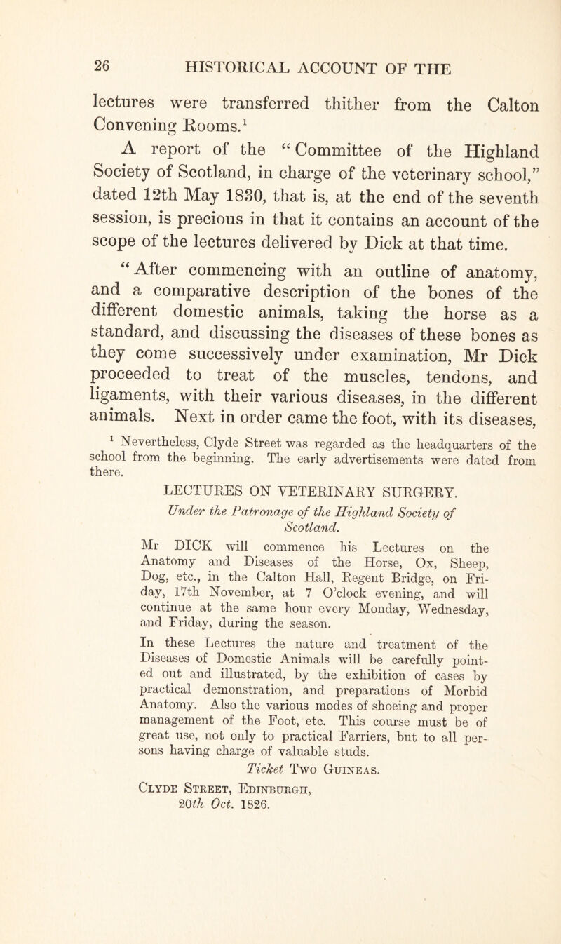 lectures were transferred thither from the Calton Convening Rooms.1 A report of the “ Committee of the Highland Society of Scotland, in charge of the veterinary school,” dated 12th May 1830, that is, at the end of the seventh session, is precious in that it contains an account of the scope of the lectures delivered by Dick at that time. “ After commencing with an outline of anatomy, and a comparative description of the bones of the different domestic animals, taking the horse as a standard, and discussing the diseases of these bones as they come successively under examination, Mr Dick proceeded to treat of the muscles, tendons, and ligaments, with their various diseases, in the different animals. Next in order came the foot, with its diseases, 1 Nevertheless, Clyde Street was regarded as the headquarters of the school from the beginning. The early advertisements were dated from there. LECTURES ON VETERINARY SURGERY. Under the Patronage of the Highland Society of Scotland. Mr DICK will commence his Lectures on the Anatomy and Diseases of the Horse, Ox, Sheep, Dog, etc., in the Calton Hall, Regent Bridge, on Fri¬ day, 17th November, at 7 O’clock evening, and will continue at the same hour every Monday, Wednesday, and Friday, during the season. In these Lectures the nature and treatment of the Diseases of Domestic Animals will be carefully point¬ ed out and illustrated, by the exhibition of cases by practical demonstration, and preparations of Morbid Anatomy. Also the various modes of shoeing and proper management of the Foot, etc. This course must be of great use, not only to practical Farriers, but to all per¬ sons having charge of valuable studs. Ticket Two Guineas. Clyde Street, Edinburgh, 20th Oct. 1826.