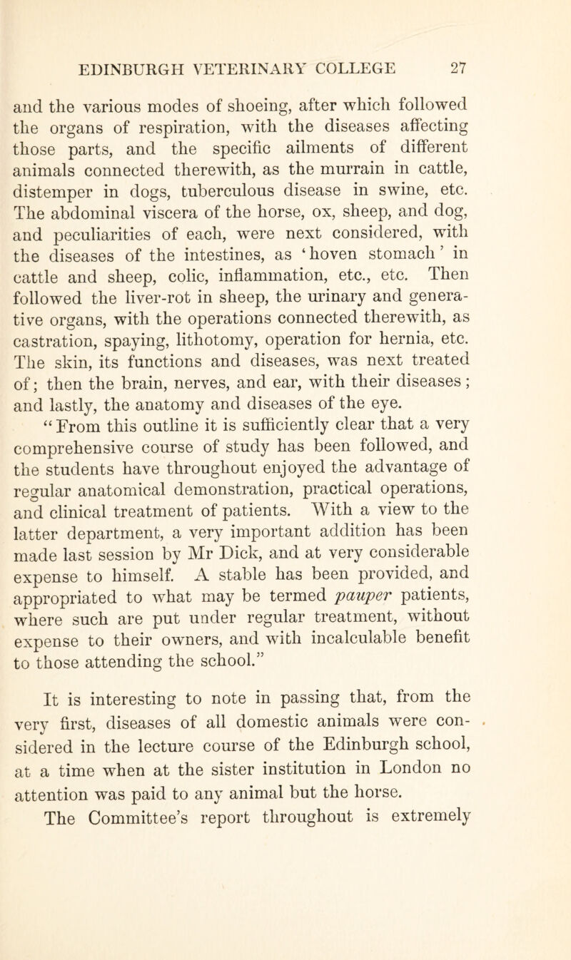 and the various modes of shoeing, after which followed the organs of respiration, with the diseases affecting those parts, and the specific ailments of different animals connected therewith, as the murrain in cattle, distemper in dogs, tuberculous disease in swine, etc. The abdominal viscera of the horse, ox, sheep, and dog, and peculiarities of each, were next considered, with the diseases of the intestines, as 4 hoven stomach ’ in cattle and sheep, colic, inflammation, etc., etc. Then followed the liver-rot in sheep, the urinary and genera¬ tive organs, with the operations connected therewith, as castration, spaying, lithotomy, operation for hernia, etc. The skin, its functions and diseases, was next treated of; then the brain, nerves, and ear, with their diseases; and lastly, the anatomy and diseases of the eye. 44 From this outline it is sufficiently clear that a very comprehensive course of study has been followed, and the students have throughout enjoyed the advantage of regular anatomical demonstration, practical operations, and clinical treatment of patients. With a view to the latter department, a very important addition has been made last session by Mr Dick, and at very considerable expense to himself. A stable has been provided, and appropriated to what may be termed pauper patients, where such are put under regular treatment, without expense to their owners, and with incalculable benefit to those attending the school.” It is interesting to note in passing that, from the very first, diseases of all domestic animals were con- . sidered in the lecture course of the Edinburgh school, at a time when at the sister institution in London no attention was paid to any animal but the horse. The Committee’s report throughout is extremely