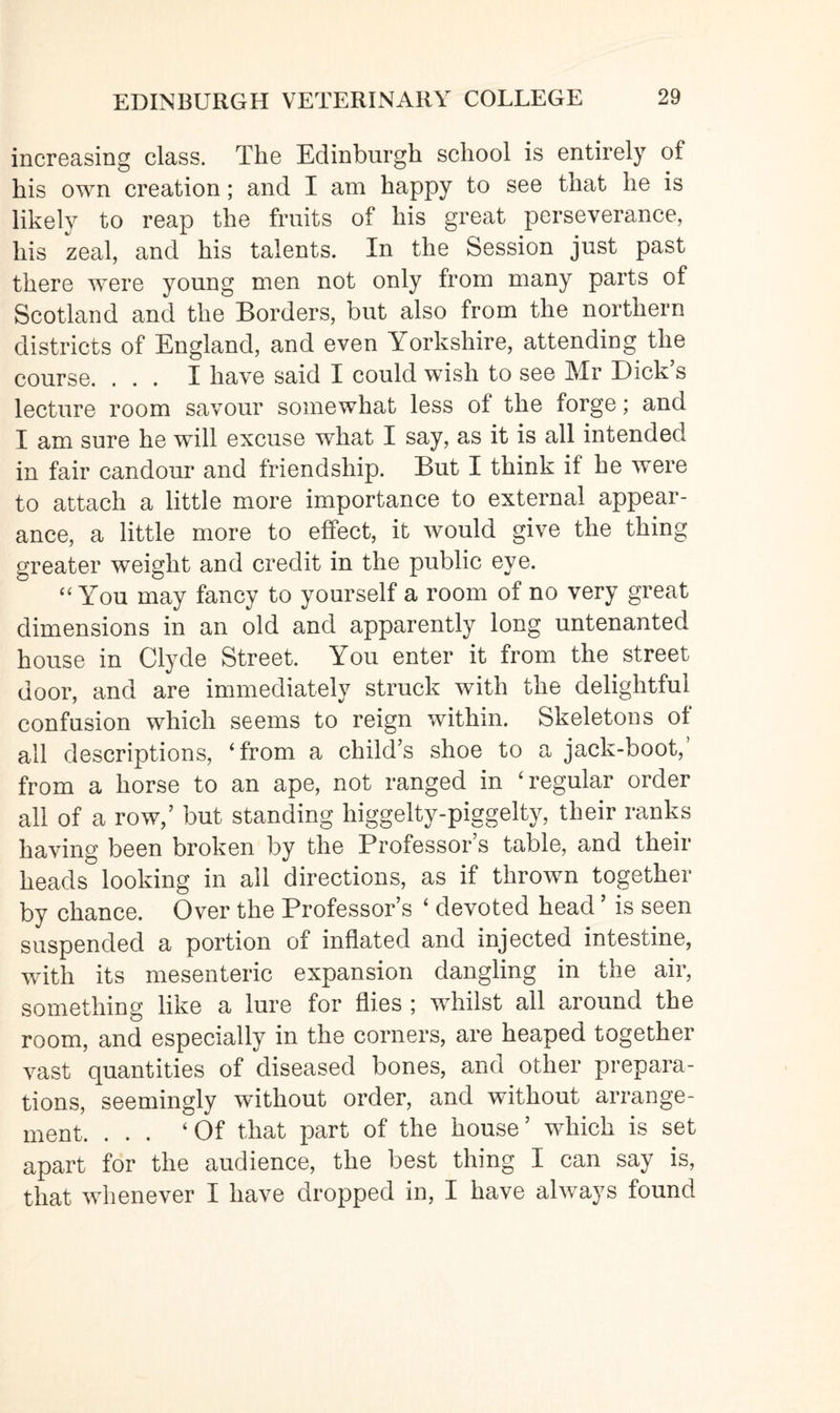 increasing class. The Edinburgh school is entirely of his own creation; and I am happy to see that he is likely to reap the fruits of his great perseverance, his zeal, and his talents. In the Session just past there were young men not only from many parts of Scotland and the Borders, but also from the northern districts of England, and even Yorkshire, attending the course. ... I have said I could wish to see Mr Dick’s lecture room savour somewhat less ol the forge; and I am sure he will excuse what I say, as it is all intended in fair candour and friendship. But I think if he were to attach a little more importance to external appear¬ ance, a little more to effect, it would give the thing greater weight and credit in the public eye. “ You may fancy to yourself a room of no very great dimensions in an old and apparently long untenanted house in Clyde Street. You enter it from the street door, and are immediately struck with the delightful confusion which seems to reign within. Skeletons of all descriptions, ‘from a child’s shoe to a jack-boot, from a horse to an ape, not ranged in ‘regular order all of a row,’ but standing higgelty-piggelty, their ranks having been broken by the Professor s table, and their heads looking in all directions, as if thrown together by chance. Over the Professor’s ‘ devoted head ’ is seen suspended a portion of inflated and injected intestine, with its mesenteric expansion dangling in the air, something like a lure for flies ; whilst all around the room, and especially in the corners, are heaped together vast quantities of diseased bones, and other prepara¬ tions, seemingly without order, and without arrange¬ ment. ... ‘Of that part of the house ’ which is set apart for the audience, the best thing I can say is, that whenever I have dropped in, I have always found
