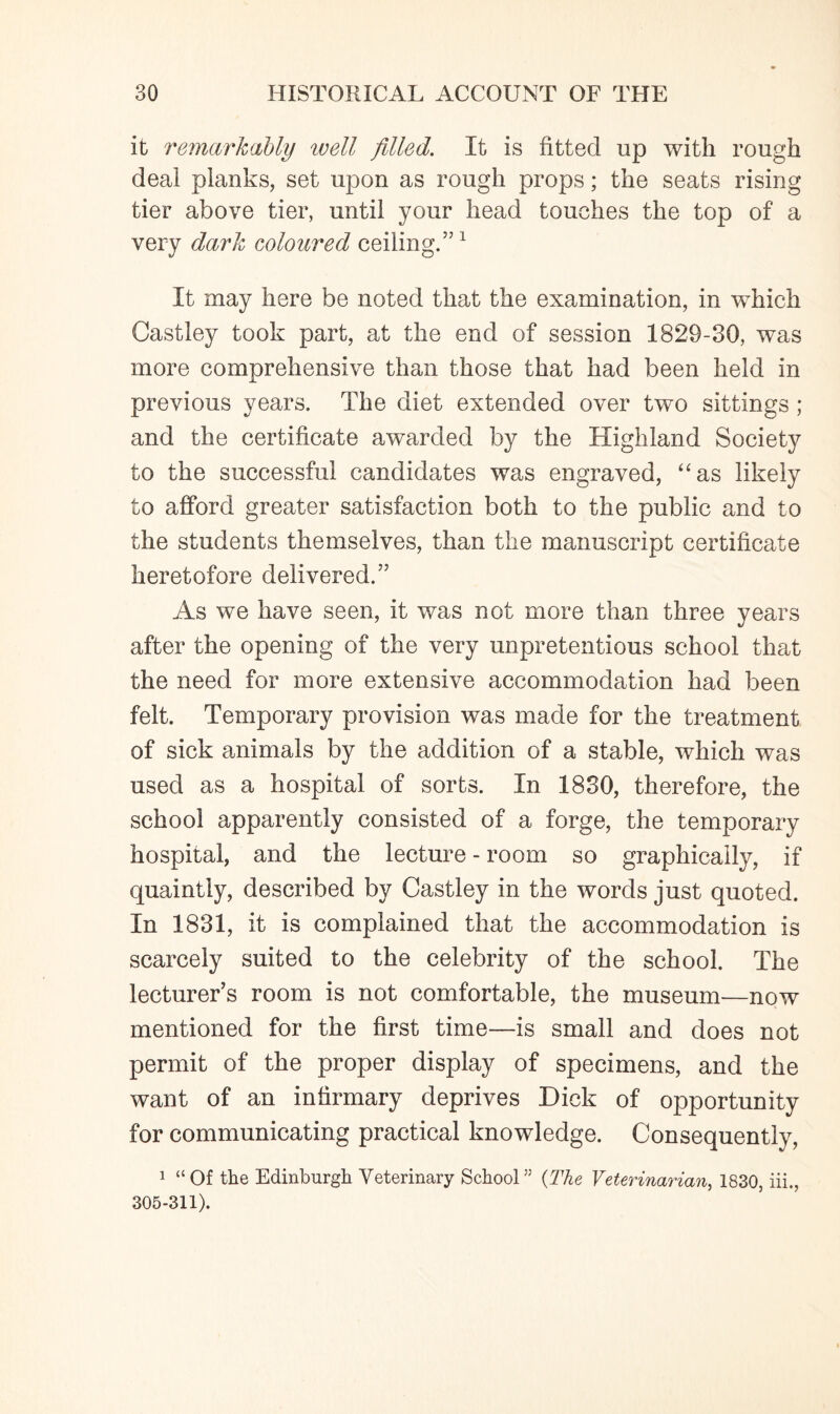 it remarkably well filled. It is fitted up with rough deal planks, set upon as rough props; the seats rising tier above tier, until your head touches the top of a very dark coloured ceiling.”1 It may here be noted that the examination, in which Castley took part, at the end of session 1829-30, was more comprehensive than those that had been held in previous years. The diet extended over two sittings ; and the certificate awarded by the Highland Society to the successful candidates was engraved, “as likely to afford greater satisfaction both to the public and to the students themselves, than the manuscript certificate heretofore delivered.” As we have seen, it was not more than three years after the opening of the very unpretentious school that the need for more extensive accommodation had been felt. Temporary provision was made for the treatment of sick animals by the addition of a stable, which was used as a hospital of sorts. In 1830, therefore, the school apparently consisted of a forge, the temporary hospital, and the lecture - room so graphically, if quaintly, described by Castley in the words just quoted. In 1831, it is complained that the accommodation is scarcely suited to the celebrity of the school. The lecturer’s room is not comfortable, the museum—now mentioned for the first time—is small and does not permit of the proper display of specimens, and the want of an infirmary deprives Dick of opportunity for communicating practical knowledge. Consequently, 1 “Of the Edinburgh Veterinary School55 (The Veterinarian, 1830, iii., 305-311).