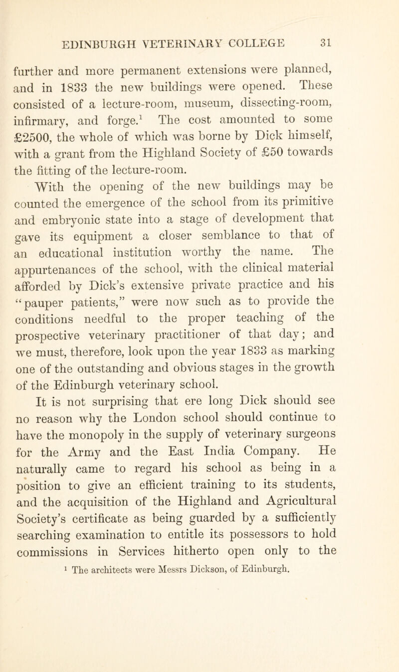 further and more permanent extensions were planned, and in 1833 the new buildings were opened. These consisted of a lecture-room, museum, dissecting-room, infirmary, and forge.1 The cost amounted to some £2500, the whole of which was borne by Dick himself, with a grant from the Highland Society of £50 towards the fitting of the lecture-room. With the opening of the new buildings may be counted the emergence of the school from its primitive and embryonic state into a stage of development that gave its equipment a closer semblance to that of an educational institution worthy the name. The appurtenances of the school, with the clinical material afforded by Dick's extensive private practice and his “ pauper patients,” were now such as to provide the conditions needful to the proper teaching of the prospective veterinary practitioner of that day; and we must, therefore, look upon the year 1833 as marking one of the outstanding and obvious stages in the growth of the Edinburgh veterinary school. It is not surprising that ere long Dick should see no reason why the London school should continue to have the monopoly in the supply of veterinary surgeons for the Army and the East India Company. He naturally came to regard his school as being in a position to give an efficient training to its students, and the acquisition of the Highland and Agricultural Society’s certificate as being guarded by a sufficiently searching examination to entitle its possessors to hold commissions in Services hitherto open only to the 1 The architects were Messrs Dickson, of Edinburgh.