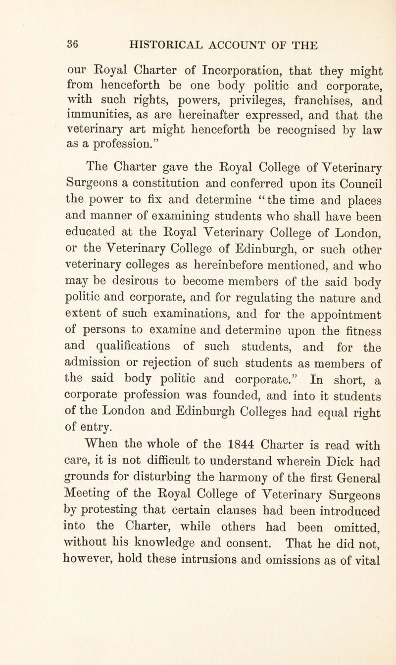 our Royal Charter of Incorporation, that they might from henceforth be one body politic and corporate, with such rights, powers, privileges, franchises, and immunities, as are hereinafter expressed, and that the veterinary art might henceforth be recognised by law as a profession.” The Charter gave the Royal College of Veterinary Surgeons a constitution and conferred upon its Council the power to fix and determine “ the time and places and manner of examining students who shall have been educated at the Royal Veterinary College of London, or the Veterinary College of Edinburgh, or such other veterinary colleges as hereinbefore mentioned, and who may be desirous to become members of the said body politic and corporate, and for regulating the nature and extent of such examinations, and for the appointment of persons to examine and determine upon the fitness and qualifications of such students, and for the admission or rejection of such students as members of the said body politic and corporate.” In short, a corporate profession was founded, and into it students of the London and Edinburgh Colleges had equal right of entry. When the whole of the 1844 Charter is read with care, it is not difficult to understand wherein Dick had grounds for disturbing the harmony of the first General Meeting of the Royal College of Veterinary Surgeons by protesting that certain clauses had been introduced into the Charter, while others had been omitted, without his knowledge and consent. That he did not, however, hold these intrusions and omissions as of vital