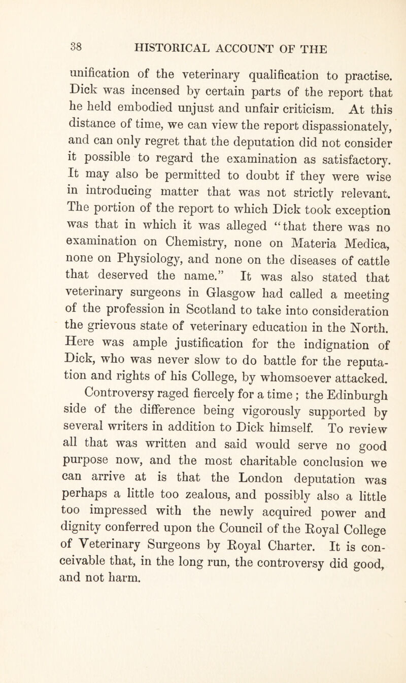 unification of the veterinary qualification to practise. Dick was incensed by certain parts of the report that he held embodied unjust and unfair criticism. At this distance of time, we can view the report dispassionately, and can only regret that the deputation did not consider it possible to regard the examination as satisfactory. It may also be permitted to doubt if they were wise in introducing matter that was not strictly relevant. The portion of the report to which Dick took exception was that in which it was alleged “that there was no examination on Chemistry, none on Materia Medica, none on Physiology, and none on the diseases of cattle that deserved the name.” It was also stated that veterinary surgeons in Glasgow had called a meeting of the profession in Scotland to take into consideration the grievous state of veterinary education in the North. Here was ample justification for the indignation of Dick, who was never slow to do battle for the reputa¬ tion and rights of his College, by whomsoever attacked. Controversy raged fiercely for a time; the Edinburgh side of the difference being vigorously supported by several writers in addition to Dick himself. To review all that was written and said would serve no good purpose now, and the most charitable conclusion we can arrive at is that the London deputation was perhaps a little too zealous, and possibly also a little too impressed with the newly acquired power and dignity conferred upon the Council of the Eoyal College of Veterinary Surgeons by Eoyal Charter. It is con¬ ceivable that, in the long run, the controversy did good, and not harm.