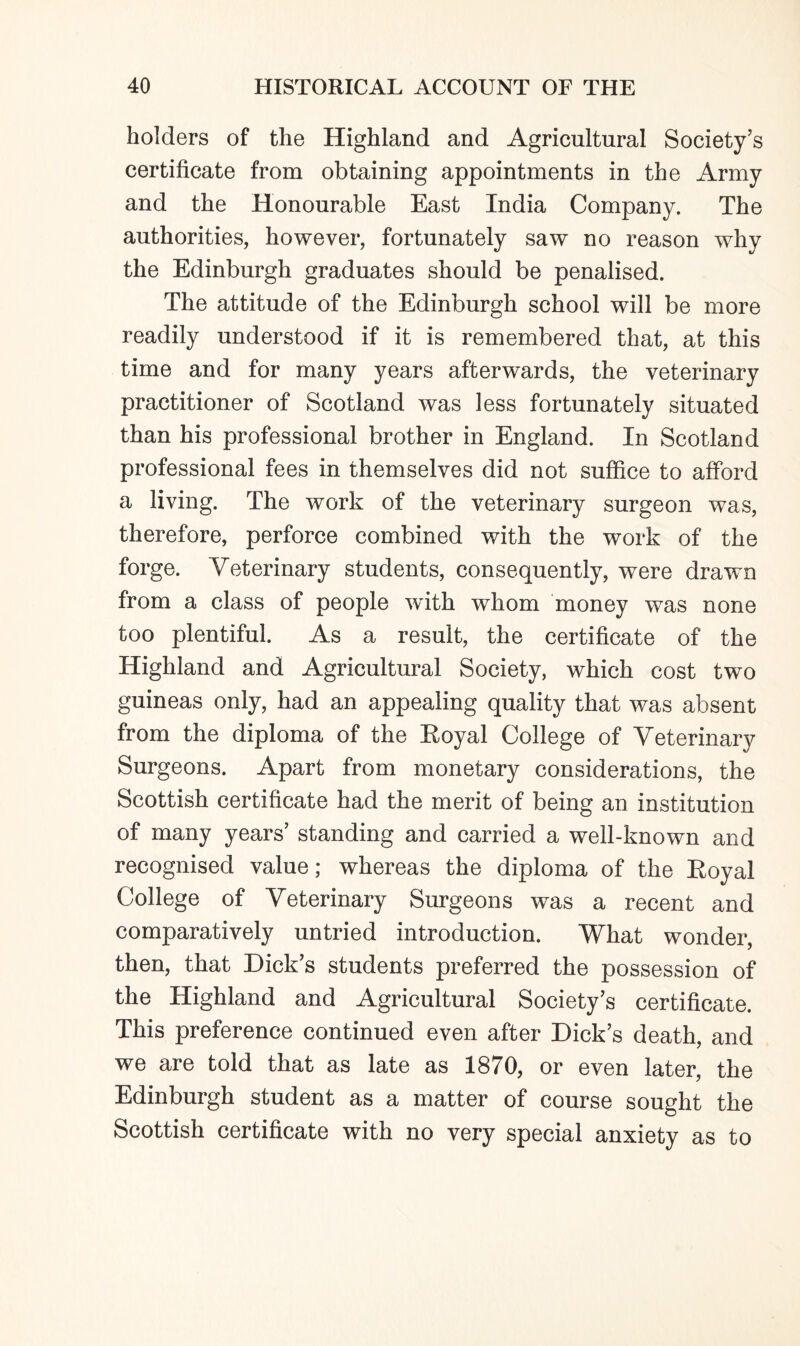 holders of the Highland and Agricultural Society’s certificate from obtaining appointments in the Army and the Honourable East India Company. The authorities, however, fortunately saw no reason why the Edinburgh graduates should be penalised. The attitude of the Edinburgh school will be more readily understood if it is remembered that, at this time and for many years afterwards, the veterinary practitioner of Scotland was less fortunately situated than his professional brother in England. In Scotland professional fees in themselves did not suffice to afford a living. The work of the veterinary surgeon was, therefore, perforce combined with the work of the forge. Veterinary students, consequently, were drawn from a class of people with whom money was none too plentiful. As a result, the certificate of the Highland and Agricultural Society, which cost two guineas only, had an appealing quality that was absent from the diploma of the Royal College of Veterinary Surgeons. Apart from monetary considerations, the Scottish certificate had the merit of being an institution of many years’ standing and carried a well-known and recognised value; whereas the diploma of the Royal College of Veterinary Surgeons was a recent and comparatively untried introduction. What wonder, then, that Dick’s students preferred the possession of the Highland and Agricultural Society’s certificate. This preference continued even after Dick’s death, and we are told that as late as 1870, or even later, the Edinburgh student as a matter of course sought the Scottish certificate with no very special anxiety as to