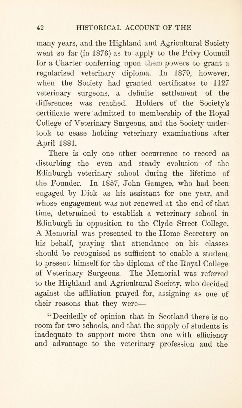 many years, and the Highland and Agricultural Society went so far (in 1876) as to apply to the Privy Council for a Charter conferring upon them powers to grant a regularised veterinary diploma. In 1879, however, when the Society had granted certificates to 1127 veterinary surgeons, a definite settlement of the differences was reached. Holders of the Society’s certificate were admitted to membership of the Royal College of Veterinary Surgeons, and the Society under¬ took to cease holding veterinary examinations after April 1881. There is only one other occurrence to record as disturbing the even and steady evolution of the Edinburgh veterinary school during the lifetime of the Founder. In 1857, John Gamgee, who had been engaged by Dick as his assistant for one year, and whose engagement was not renewed at the end of that time, determined to establish a veterinary school in Edinburgh in opposition to the Clyde Street College. A Memorial was presented to the Home Secretary on his behalf, praying that attendance on his classes should be recognised as sufficient to enable a student to present himself for the diploma of the Royal College of Veterinary Surgeons. The Memorial was referred to the Highland and Agricultural Society, who decided against the affiliation prayed for, assigning as one of their reasons that they were— “ Decidedly of opinion that in Scotland there is no room for two schools, and that the supply of students is inadequate to support more than one with efficiency and advantage to the veterinary profession and the