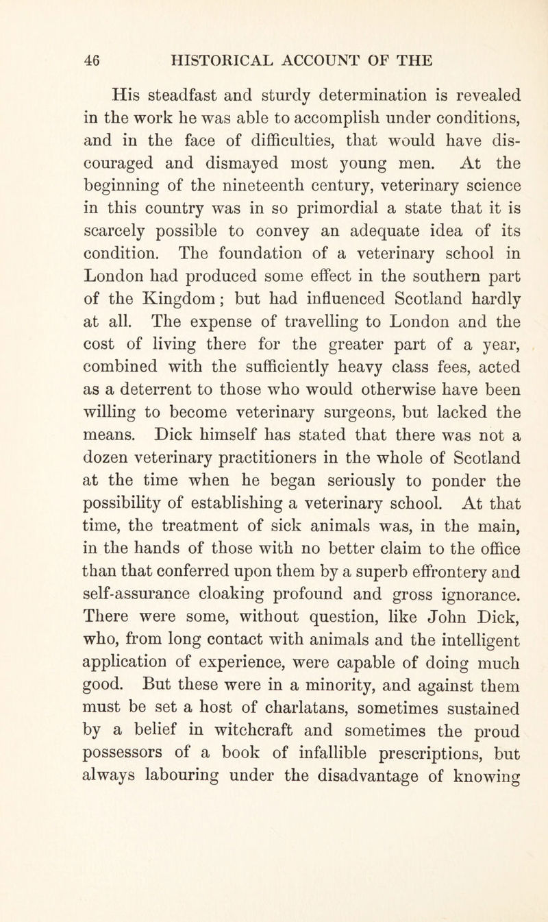 His steadfast and sturdy determination is revealed in the work he was able to accomplish under conditions, and in the face of difficulties, that would have dis¬ couraged and dismayed most young men. At the beginning of the nineteenth century, veterinary science in this country was in so primordial a state that it is scarcely possible to convey an adequate idea of its condition. The foundation of a veterinary school in London had produced some effect in the southern part of the Kingdom; but had influenced Scotland hardly at all. The expense of travelling to London and the cost of living there for the greater part of a year, combined with the sufficiently heavy class fees, acted as a deterrent to those who would otherwise have been willing to become veterinary surgeons, but lacked the means. Dick himself has stated that there was not a dozen veterinary practitioners in the whole of Scotland at the time when he began seriously to ponder the possibility of establishing a veterinary school. At that time, the treatment of sick animals was, in the main, in the hands of those with no better claim to the office than that conferred upon them by a superb effrontery and self-assurance cloaking profound and gross ignorance. There were some, without question, like John Dick, who, from long contact with animals and the intelligent application of experience, were capable of doing much good. But these were in a minority, and against them must be set a host of charlatans, sometimes sustained by a belief in witchcraft and sometimes the proud possessors of a book of infallible prescriptions, but always labouring under the disadvantage of knowing