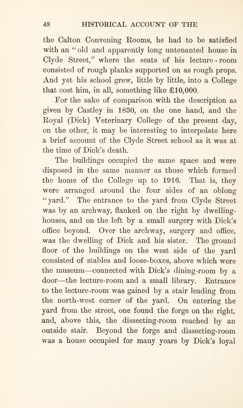 the Calton Convening Rooms, he had to be satisfied with an “ old and apparently long nntenanted house in Clyde Street,” where the seats of his lecture-room consisted of rough planks supported on as rough props. And yet his school grew, little by little, into a College that cost him, in all, something like £10,000. For the sake of comparison with the description as given by Castley in 1830, on the one hand, and the Royal (Dick) Veterinary College of the present day, on the other, it may be interesting to interpolate here a brief account of the Clyde Street school as it was at the time of Dick’s death. The buildings occupied the same space and were disposed in the same manner as those which formed the home of the College up to 1916. That is, they were arranged around the four sides of an oblong “yard.” The entrance to the yard from Clyde Street was by an archway, flanked on the right by dwelling- houses, and on the left by a small surgery with Dick’s office beyond. Over the archway, surgery and office, was the dwelling of Dick and his sister. The ground floor of the buildings on the west side of the yard consisted of stables and loose-boxes, above which were the museum—connected with Dick’s dining-room by a door—the lecture-room and a small library. Entrance to the lecture-room was gained by a stair leading from the north-west corner of the yard. On entering the yard from the street, one found the forge on the right, and, above this, the dissecting-room reached by an outside stair. Beyond the forge and dissecting-room was a house occupied for many years by Dick’s loyal