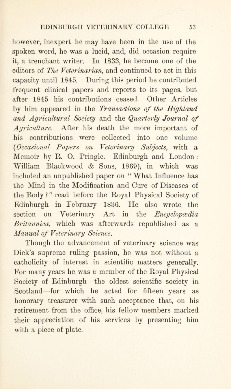 however, inexpert he may have been in the use of the spoken word, he was a lucid, and, did occasion require it, a trenchant writer. In 1833, he became one of the editors of The Veterinarian, and continued to act in this capacity until 1845. During this period he contributed frequent clinical papers and reports to its pages, but after 1845 his contributions ceased. Other Articles by him appeared in the Transactions of the Highland and Agricultural Society and the Quarterly Journal of Agriculture. After his death the more important of his contributions were collected into one volume (Occasional Papers on Veterinary Subjects, with a Memoir by R. 0. Pringle. Edinburgh and London : William Blackwood & Sons, 1869), in which was included an unpublished paper on “ What Influence has the Mind in the Modification and Cure of Diseases of the Body ? ” read before the Royal Physical Society of Edinburgh in February 1836. He also wrote the section on Veterinary Art in the Encyclopaedia Britannica, which was afterwards republished as a Manual of Veterinary Science. Though the advancement of veterinary science was Dick’s supreme ruling passion, he was not without a catholicity of interest in scientific matters generally. For many years he was a member of the Royal Physical Society of Edinburgh—the oldest scientific society in Scotland—for which he acted for fifteen years as honorary treasurer with such acceptance that, on his retirement from the office, his fellow members marked their appreciation of his services by presenting him with a piece of plate.