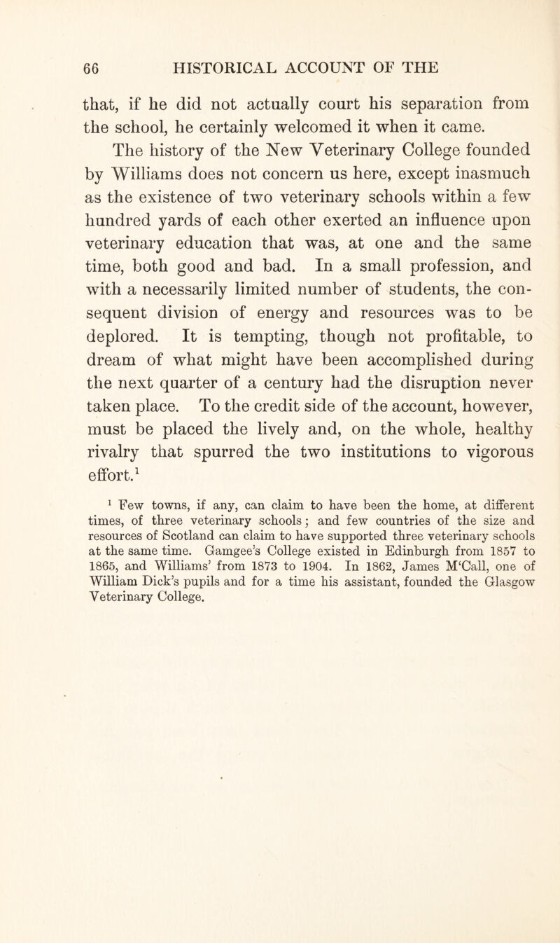 that, if he did not actually court his separation from the school, he certainly welcomed it when it came. The history of the New Veterinary College founded by Williams does not concern us here, except inasmuch as the existence of two veterinary schools within a few hundred yards of each other exerted an influence upon veterinary education that was, at one and the same time, both good and bad. In a small profession, and with a necessarily limited number of students, the con¬ sequent division of energy and resources was to be deplored. It is tempting, though not profitable, to dream of what might have been accomplished during the next quarter of a century had the disruption never taken place. To the credit side of the account, however, must be placed the lively and, on the whole, healthy rivalry that spurred the two institutions to vigorous effort.1 1 Few towns, if any, can claim to have been the home, at different times, of three veterinary schools; and few countries of the size and resources of Scotland can claim to have supported three veterinary schools at the same time. Gamgee’s College existed in Edinburgh from 1857 to 1865, and Williams’ from 1873 to 1904. In 1862, James M‘Call, one of William Dick’s pupils and for a time his assistant, founded the Glasgow Veterinary College.