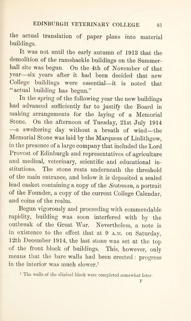 the actual translation of paper plans into material buildings. It was not until the early autumn of 1913 that the demolition of the ramshackle buildings on the Summer- hall site was begun. On the 4th of November of that year—six years after it had been decided that new College buildings were essential—it is noted that “ actual building has begun.” In the spring of the following year the new buildings had advanced sufficiently far to justify the Board in making arrangements for the laying of a Memorial Stone. On the afternoon of Tuesday, 21st July 1914 —a sweltering day without a breath of wind—-the Memorial Stone was laid by the Marquess of Linlithgow, in the presence of a large company that included the Lord Provost ot Edinburgh and representatives of agriculture and medical, veterinary, scientific and educational in¬ stitutions. The stone rests underneath the threshold of the main entrance, and below it is deposited a sealed lead casket containing a copy of the Scotsman, a portrait of the Founder, a copy of the current College Calendar, and coins of the realm. Begun vigorously and proceeding with commendable rapidity, building was soon interfered with by the outbreak of the Great War. Nevertheless, a note is in existence to the effect that at 9 a.m. on Saturday, 12th December 1914, the last stone was set at the top of the front block of buildings. This, however, only means that the bare walls had been erected : progress in the interior was much slower.1 1 The walls of the clinical block were completed somewhat later. F