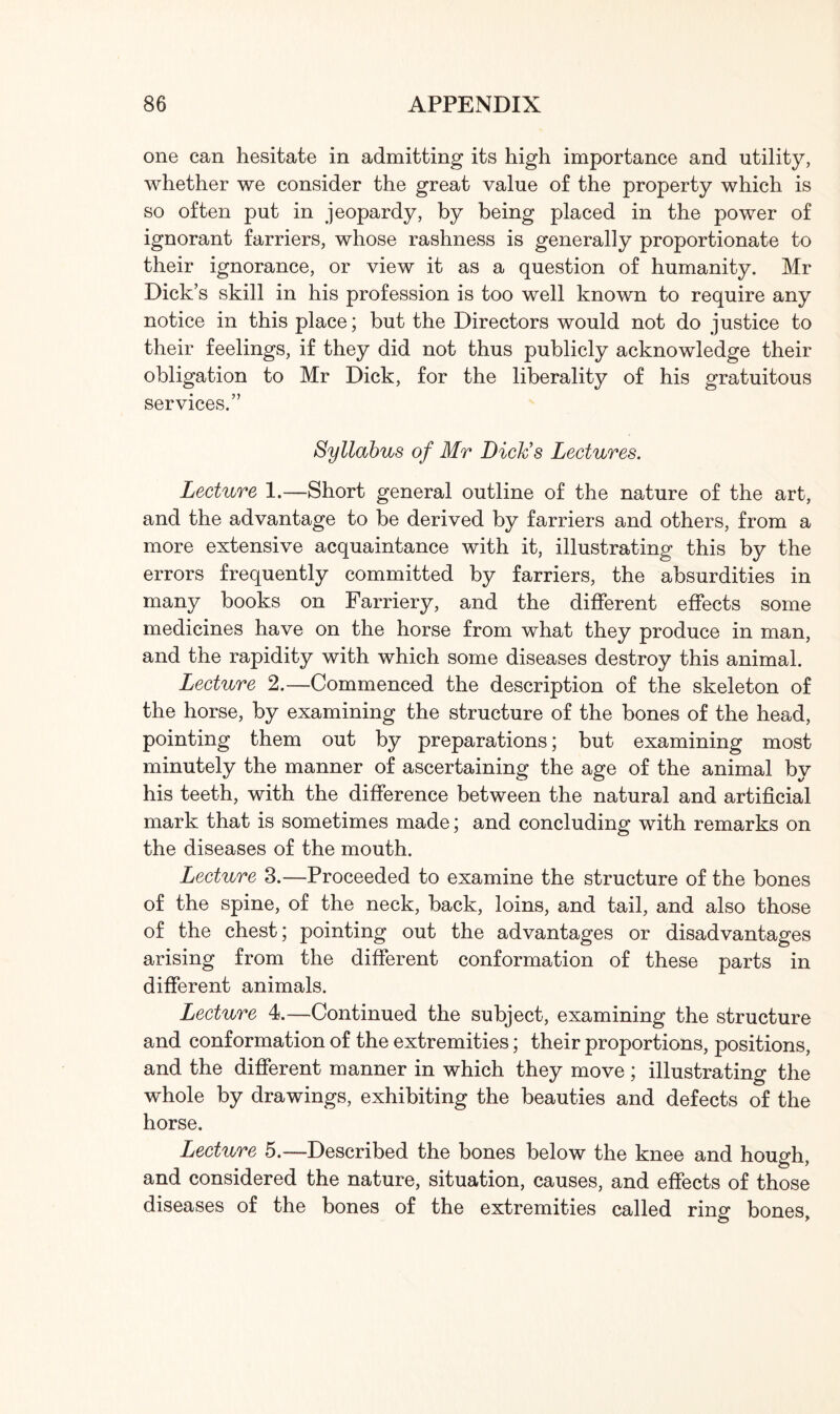 one can hesitate in admitting its high importance and utility, whether we consider the great value of the property which is so often put in jeopardy, by being placed in the power of ignorant farriers, whose rashness is generally proportionate to their ignorance, or view it as a question of humanity. Mr Dick’s skill in his profession is too well known to require any notice in this place; but the Directors would not do justice to their feelings, if they did not thus publicly acknowledge their obligation to Mr Dick, for the liberality of his gratuitous services.” Syllabus of Mr Dick's Lectures. Lecture 1.—Short general outline of the nature of the art, and the advantage to be derived by farriers and others, from a more extensive acquaintance with it, illustrating this by the errors frequently committed by farriers, the absurdities in many books on Farriery, and the different effects some medicines have on the horse from what they produce in man, and the rapidity with which some diseases destroy this animal. Lecture 2.—Commenced the description of the skeleton of the horse, by examining the structure of the bones of the head, pointing them out by preparations; but examining most minutely the manner of ascertaining the age of the animal by his teeth, with the difference between the natural and artificial mark that is sometimes made; and concluding with remarks on the diseases of the mouth. Lecture 3.—Proceeded to examine the structure of the bones of the spine, of the neck, back, loins, and tail, and also those of the chest; pointing out the advantages or disadvantages arising from the different conformation of these parts in different animals. Lecture 4.—Continued the subject, examining the structure and conformation of the extremities; their proportions, positions, and the different manner in which they move; illustrating the whole by drawings, exhibiting the beauties and defects of the horse. Lecture 5.—Described the bones below the knee and hough, and considered the nature, situation, causes, and effects of those diseases of the bones of the extremities called ring bones.